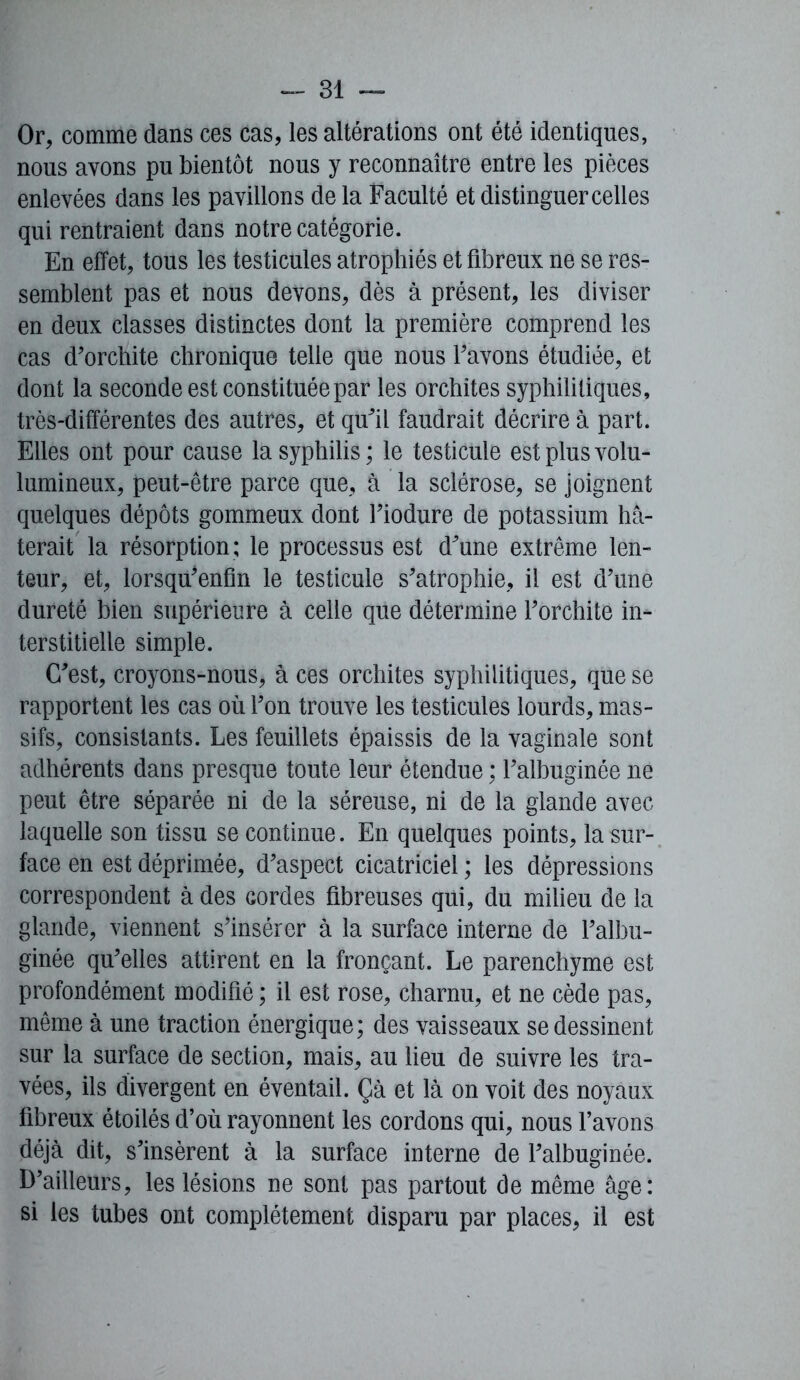 Or, comme dans ces cas, les altérations ont été identiques, nous avons pu bientôt nous y reconnaître entre les pièces enlevées dans les pavillons de la Faculté et distinguer celles qui rentraient dans notre catégorie. En effet, tous les testicules atrophiés et fibreux ne se res- semblent pas et nous devons, dès à présent, les diviser en deux classes distinctes dont la première comprend les cas d'orchite chronique telle que nous l'avons étudiée, et dont la seconde est constituée par les orchites syphilitiques , très-différentes des autres, et qu'il faudrait décrire à part. Elles ont pour cause la syphilis ; le testicule est plus volu- lumineux, peut-être parce que, à la sclérose, se joignent quelques dépôts gommeux dont l'iodure de potassium hâ- terait la résorption; le processus est d'une extrême len- teur, et, lorsq^enfin le testicule s'atrophie, il est d'une dureté bien supérieure à celle que détermine l'orchite in- terstitielle simple. C'est, croyons-nous, à ces orchites syphilitiques, que se rapportent les cas où l'on trouve les testicules lourds, mas- sifs, consistants. Les feuillets épaissis de la vaginale sont adhérents dans presque toute leur étendue : l'albuginée ne peut être séparée ni de la séreuse, ni de la glande avec laquelle son tissu se continue. En quelques points, la sur- face en est déprimée, d'aspect cicatriciel ; les dépressions correspondent à des Gordes fibreuses qui, du milieu de la glande, viennent s'insérer à la surface interne de l'albu- ginée qu'elles attirent en la fronçant. Le parenchyme est profondément modifié ; il est rose, charnu, et ne cède pas, même à une traction énergique; des vaisseaux se dessinent sur la surface de section, mais, au lieu de suivre les tra- vées, ils divergent en éventail. Çà et là on voit des noyaux fibreux étoilés d’où rayonnent les cordons qui, nous l’avons déjà dit, s'insèrent à la surface interne de l'albuginée. D’ailleurs, les lésions ne sont pas partout de même âge: si les tubes ont complètement disparu par places, il est