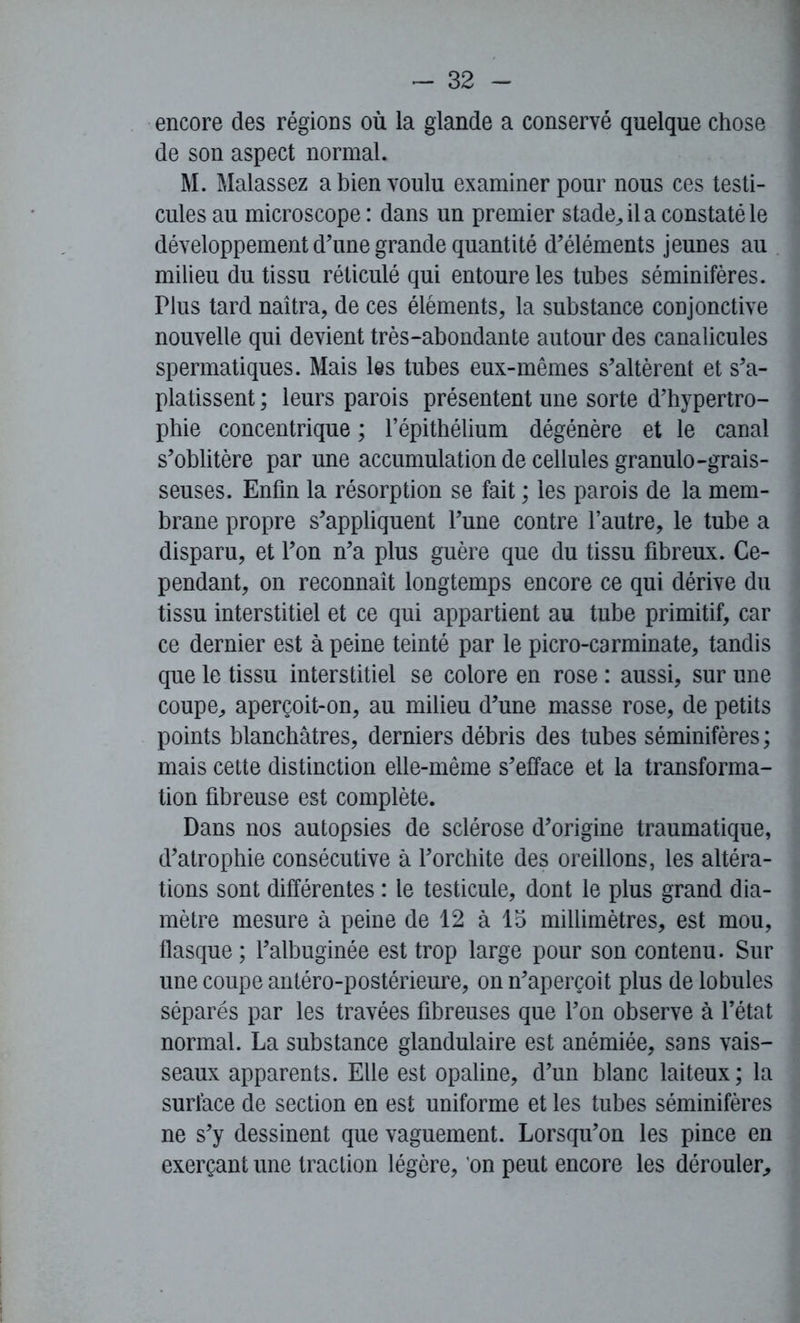 encore des régions où la glande a conservé quelque chose de son aspect normal. M. Malassez a bien voulu examiner pour nous ces testi- cules au microscope : dans un premier stade, il a constaté le développement d'une grande quantité d'éléments jeunes au milieu du tissu réticulé qui entoure les tubes séminifères. Plus tard naîtra, de ces éléments, la substance conjonctive nouvelle qui devient très-abondante autour des canalicules spermatiques. Mais les tubes eux-mêmes s'altèrent et s'a- platissent ; leurs parois présentent une sorte d’hypertro- phie concentrique ; l’épithélium dégénère et le canal s'oblitère par une accumulation de cellules granulo-grais- seuses. Enfin la résorption se fait ; les parois de la mem- brane propre s'appliquent l'une contre l’autre, le tube a disparu, et l'on n'a plus guère que du tissu fibreux. Ce- pendant, on reconnaît longtemps encore ce qui dérive du tissu interstitiel et ce qui appartient au tube primitif, car ce dernier est à peine teinté par le picro-carminate, tandis que le tissu interstitiel se colore en rose : aussi, sur une coupe, aperçoit-on, au milieu d'une masse rose, de petits points blanchâtres, derniers débris des tubes séminifères ; mais cette distinction elle-même s'efface et la transforma- tion fibreuse est complète. Dans nos autopsies de sclérose d'origine traumatique, d'atrophie consécutive à l'orchite des oreillons, les altéra- tions sont différentes : le testicule, dont le plus grand dia- mètre mesure à peine de 12 à 15 millimètres, est mou, flasque ; l’albuginée est trop large pour son contenu. Sur une coupe antéro-postérieure, on n’aperçoit plus de lobules séparés par les travées fibreuses que l’on observe à l’état normal. La substance glandulaire est anémiée, sans vais- seaux apparents. Elle est opaline, d'un blanc laiteux ; la surface de section en est uniforme et les tubes séminifères ne s'y dessinent que vaguement. Lorsqu'on les pince en exerçant une traction légère, on peut encore les dérouler.