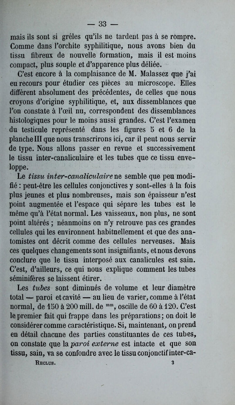 mais ils sont si grêles qu'ils ne tardent pas à se rompre. Comme dans l'orchite syphilitique, nous avons bien du tissu fibreux de nouvelle formation, mais il est moins compact, plus souple et d'apparence plus déliée. C'est encore à la complaisance de M. Malassez que j'ai eu recours pour étudier ces pièces au microscope. Elles diffèrent absolument des précédentes, de celles que nous croyons d'origine syphilitique, et, aux dissemblances que l'on constate à l'œil nu, correspondent des dissemblances histologiques pour le moins aussi grandes. C'est l'examen du testicule représenté dans les figures b et 6 de la planche III que nous transcrirons ici, car il peut nous servir de type. Nous allons passer en revue et successivement le tissu inter-canaliculaire et les tubes que ce tissu enve- loppe. Le tissu inter-canaliculaire ne semble que peu modi- fié : peut-être les cellules conjonctives y sont-elles à la fois plus jeunes et plus nombreuses, mais son épaisseur n'est point augmentée et l'espace qui sépare les tubes est le même qu'à l'état normal. Les vaisseaux, non plus, ne sont point altérés ; néanmoins on n'y retrouve pas ces grandes cellules qui les environnent habituellement et que des ana- tomistes ont décrit comme des cellules nerveuses. Mais ces quelques changements sont insignifiants, et nous devons conclure que le tissu interposé aux canalicules est sain. C'est, d'ailleurs, ce qui nous explique comment les tubes séminifères se laissent étirer. Les tubes sont diminués de volume et leur diamètre total — paroi et cavité — au lieu de varier, comme à l'état normal, de 150 à 200 mill. de mra, oscille de 60 à 120. C'est le premier fait qui frappe dans les préparations; on doit le considérer comme caractéristique. Si, maintenant, on prend en détail chacune des parties constituantes de ces tubes, on constate que la paroi externe est intacte et que son tissu, sain, va se confondre avec le tissu conjonctif inter-ca- Reclus. 3