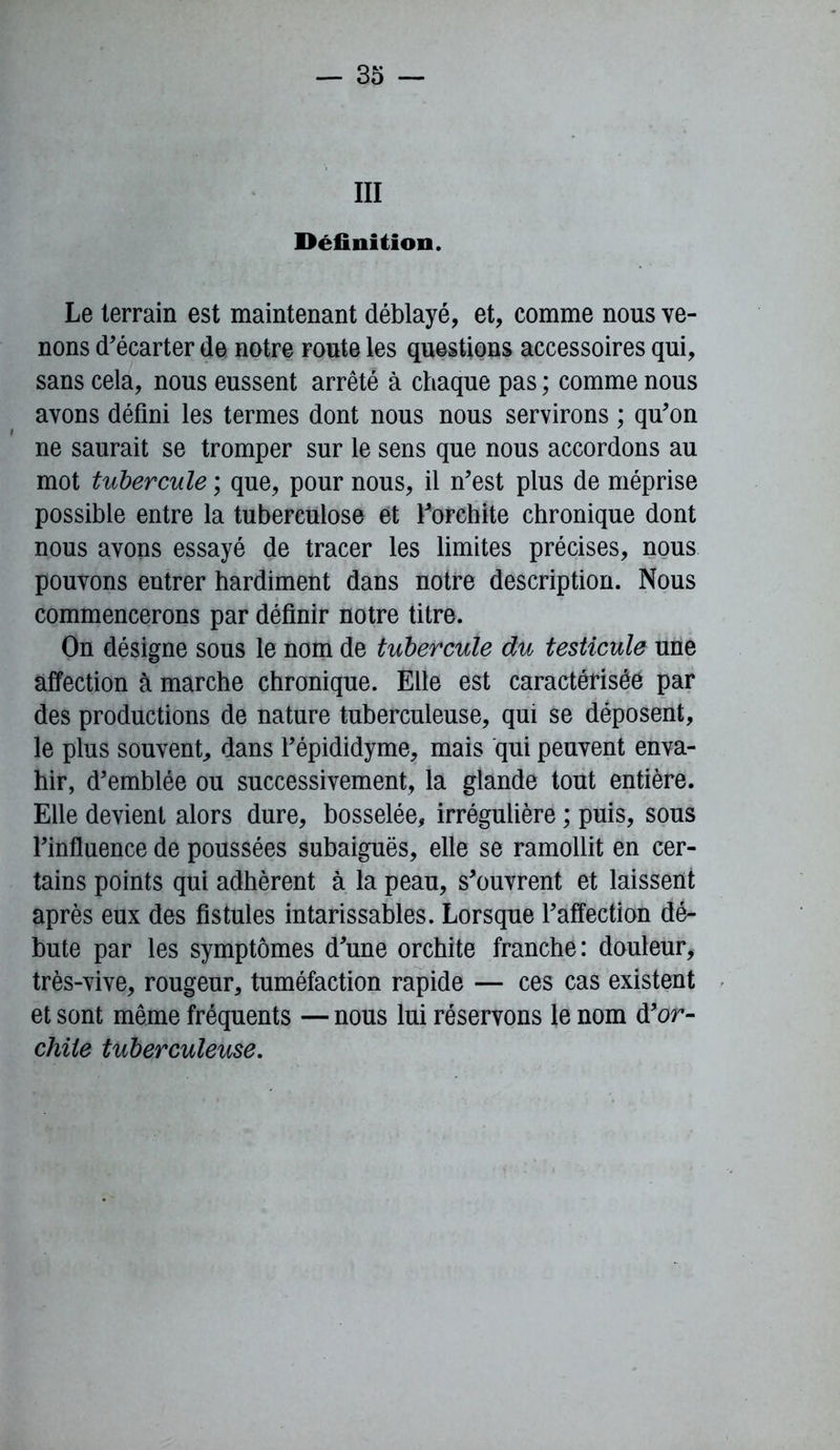 III Définition. Le terrain est maintenant déblayé, et, comme nous ve- nons d'écarter de notre route les questions accessoires qui, sans cela, nous eussent arrêté à chaque pas ; comme nous avons défini les termes dont nous nous servirons ; qu'on ne saurait se tromper sur le sens que nous accordons au mot tubercule ; que, pour nous, il n'est plus de méprise possible entre la tuberculose et l'orchite chronique dont nous avons essayé de tracer les limites précises, nous pouvons entrer hardiment dans notre description. Nous commencerons par définir notre titre. On désigne sous le nom de tubercule du testicule une affection à marche chronique. Elle est caractérisée par des productions de nature tuberculeuse, qui se déposent, le plus souvent,, dans l'épididyme, mais qui peuvent enva- hir, d'emblée ou successivement, la glande tout entière. Elle devient alors dure, bosselée, irrégulière ; puis, sous l'influence de poussées subaiguës, elle se ramollit en cer- tains points qui adhèrent à la peau, s'ouvrent et laissent après eux des fistules intarissables. Lorsque l'affection dé- bute par les symptômes d'une orchite franche: douleur, très-vive, rougeur, tuméfaction rapide — ces cas existent et sont même fréquents — nous lui réservons le nom d'or- chile tuberculeuse.