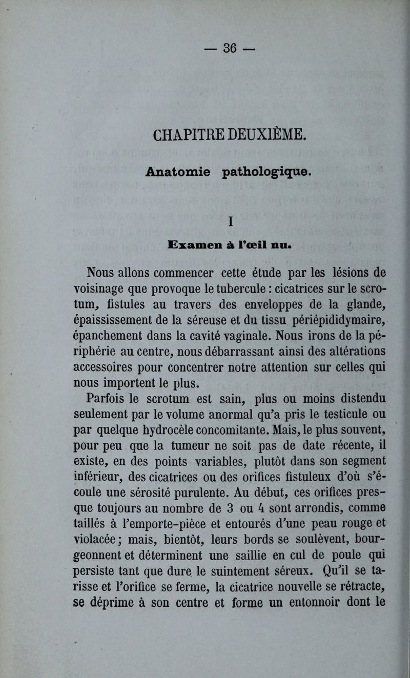 CHAPITRE DEUXIÈME. Anatomie pathologique. I Examen à l’œil nu. Nous allons commencer cette étude par les lésions de voisinage que provoque le tubercule : cicatrices sur le scro- tum, fistules au travers des enveloppes de la glande, épaississement de la séreuse et du tissu périépididymaire, épanchement dans la cavité vaginale. Nous irons de la pé- riphérie au centre, nous débarrassant ainsi des altérations accessoires pour concentrer notre attention sur celles qui nous importent le plus. Parfois le scrotum est sain, plus ou moins distendu seulement par le volume anormal qu'a pris le testicule ou par quelque hydrocèle concomitante. Mais, le plus souvent, pour peu que la tumeur ne soit pas de date récente, il existe, en des points variables, plutôt dans son segment inférieur, des cicatrices ou des orifices fistuleux d'où s'é- coule une sérosité purulente. Au début, ces orifices pres- que toujours au nombre de 3 ou 4 sont arrondis, comme taillés à l'emporte-pièce et entourés d'une peau rouge et violacée ; mais, bientôt, leurs bords se soulèvent, bour- geonnent et déterminent une saillie en cul de poule qui persiste tant que dure le suintement séreux. Qu'il se ta- risse et l'orifice se ferme, la cicatrice nouvelle se rétracte, se déprime à son centre et forme un entonnoir dont le