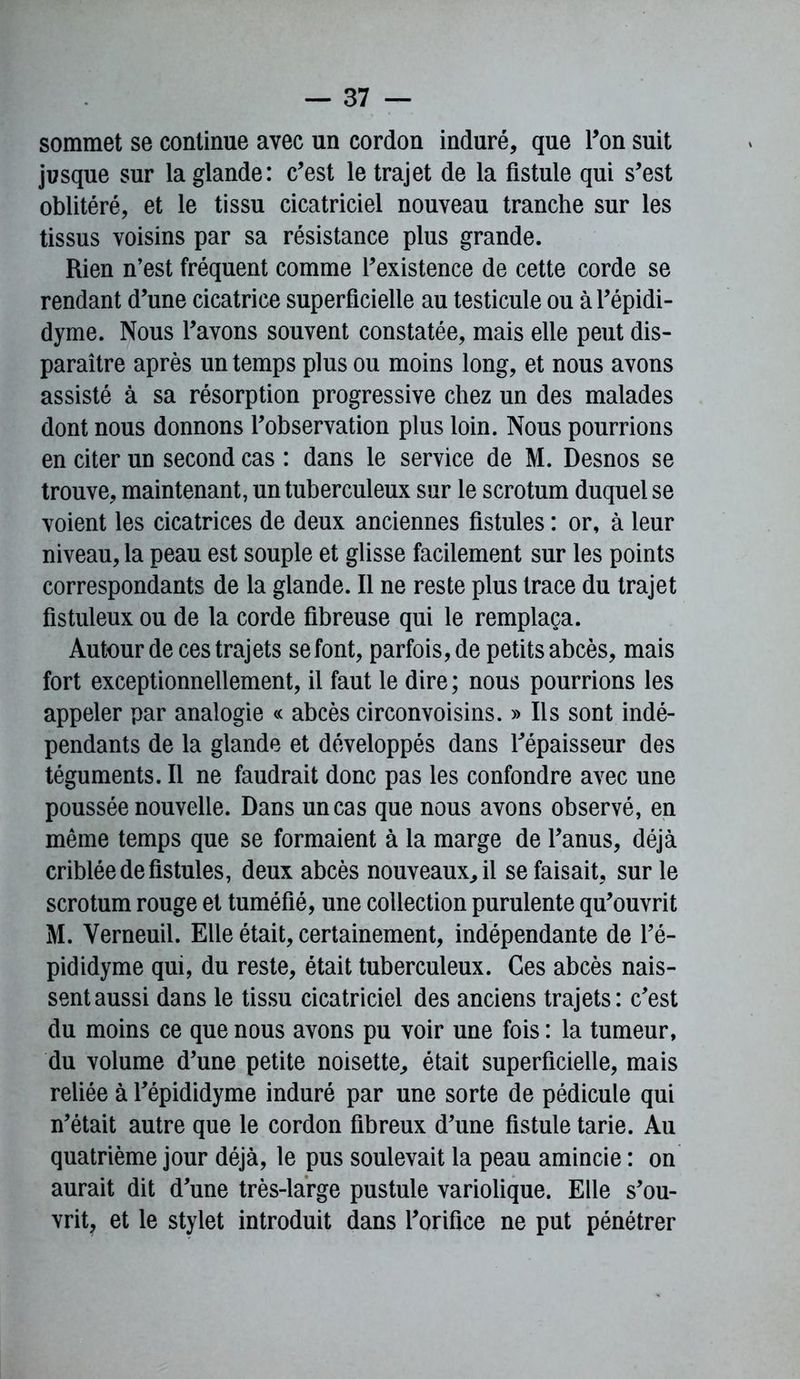 sommet se continue avec un cordon induré, que Ton suit jusque sur la glande: c’est le trajet de la fistule qui s’est oblitéré, et le tissu cicatriciel nouveau tranche sur les tissus voisins par sa résistance plus grande. Rien n’est fréquent comme l’existence de cette corde se rendant d’une cicatrice superficielle au testicule ou à l’épidi- dyme. Nous l’avons souvent constatée, mais elle peut dis- paraître après un temps plus ou moins long, et nous avons assisté à sa résorption progressive chez un des malades dont nous donnons l’observation plus loin. Nous pourrions en citer un second cas : dans le service de M. Desnos se trouve, maintenant, un tuberculeux sur le scrotum duquel se voient les cicatrices de deux anciennes fistules : or, à leur niveau, la peau est souple et glisse facilement sur les points correspondants de la glande. Il ne reste plus trace du trajet fistuleux ou de la corde fibreuse qui le remplaça. Autour de ces trajets se font, parfois, de petits abcès, mais fort exceptionnellement, il faut le dire ; nous pourrions les appeler par analogie « abcès circonvoisins. » Ils sont indé- pendants de la glande et développés dans l’épaisseur des téguments. Il ne faudrait donc pas les confondre avec une poussée nouvelle. Dans un cas que nous avons observé, en même temps que se formaient à la marge de l’anus, déjà criblée de fistules, deux abcès nouveaux, il se faisait, sur le scrotum rouge et tuméfié, une collection purulente qu’ouvrit M. Yerneuil. Elle était, certainement, indépendante de l’é- pididyme qui, du reste, était tuberculeux. Ces abcès nais- sent aussi dans le tissu cicatriciel des anciens trajets: c’est du moins ce que nous avons pu voir une fois : la tumeur, du volume d’une petite noisette, était superficielle, mais reliée à l’épididyme induré par une sorte de pédicule qui n’était autre que le cordon fibreux d’une fistule tarie. Au quatrième jour déjà, le pus soulevait la peau amincie : on aurait dit d’une très-large pustule variolique. Elle s’ou- vrit, et le stylet introduit dans l’orifice ne put pénétrer