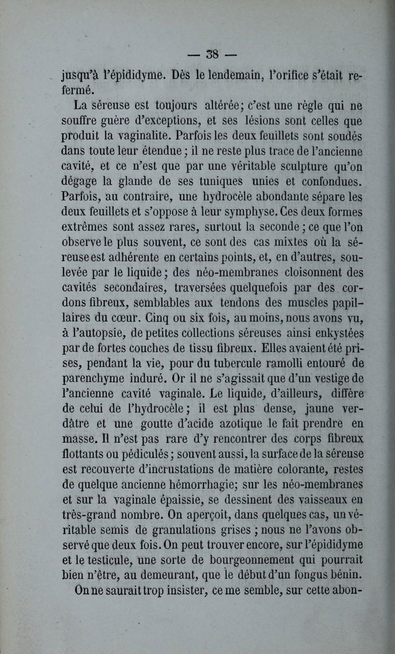 jusqu’à l’épididyme. Dès le lendemain, l’orifice s’était re- fermé. La séreuse est toujours altérée; c’est une règle qui ne souffre guère d’exceptions, et ses lésions sont celles que produit la vaginalite. Parfois les deux feuillets sont soudés dans toute leur étendue ; il ne reste plus trace de l’ancienne cavité, et ce n’est que par une véritable sculpture qu’on dégage la glande de ses tuniques unies et confondues. Parfois, au contraire, une hydrocèle abondante sépare les deux feuillets et s’oppose à leur symphyse. Ces deux formes extrêmes sont assez rares, surtout la seconde ; ce que l’on observe le plus souvent, ce sont des cas mixtes où la sé- reuse est adhérente en certains points, et, en d’autres, sou- levée par le liquide ; des néo-membranes cloisonnent des cavités secondaires, traversées quelquefois par des cor- dons fibreux, semblables aux tendons des muscles papil- laires du cœur. Cinq ou six fois, au moins, nous avons vu, à l’autopsie, de petites collections séreuses ainsi enkystées par de fortes couches de tissu fibreux. Elles avaient été pri- ses, pendant la vie, pour du tubercule ramolli entouré de parenchyme induré. Or il ne s’agissait que d’un vestige de l’ancienne cavité vaginale. Le liquide, d’ailleurs, diffère de celui de l’hydrocèle ; il est plus dense, jaune ver- dâtre et une goutte d’acide azotique le fait prendre en masse. Il n’est pas rare d’y rencontrer des corps fibreux flottants ou pédiculés ; souvent aussi, la surface de la séreuse est recouverte d’incrustations de matière colorante, restes de quelque ancienne hémorrhagie; sur les néo-membranes et sur la vaginale épaissie, se dessinent des vaisseaux en très-grand nombre. On aperçoit, dans quelques cas, un vé- ritable semis de granulations grises ; nous ne l’avons ob- servé que deux fois. On peut trouver encore, sur l’épididyme et le testicule, une sorte de bourgeonnement qui pourrait bien n’être, au demeurant, que le début d’un fongus bénin. On ne saurait trop insister, cerne semble, sur cette abon-