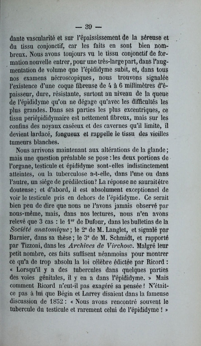 dante vascularité et sur l’épaississement de la séreuse et du tissu conjonctif, car les faits en sont bien nom- breux. Nous avons toujours vu le tissu conjonctif de for- mation nouvelle entrer, pour une très-large part, dans l’aug- mentation de volume que l’épididyme subit, et, dans tous nos examens nécroscopiques, nous trouvons signalée l’existence d’une coque fibreuse de 4 à 6 millimètres d’é- paisseur, dure, résistante, surtout au niveau de la queue de l’épididyme qu’on ne dégage qu’avec les difficultés les plus grandes. Dans ses parties les plus excentriques, ce tissu periépididymaire est nettement fibreux, mais sur les confins des noyaux caséeux et des cavernes qu’il limite, il devient lardacé, fongueux et rappelle le tissu des vieilles tumeurs blanches. Nous arrivons maintenant aux altérations de la glande ; mais une question préalable se pose : les deux portions de l’organe, testicule et épididyme sont-elles indistinctement atteintes, ou la tuberculose a-t-elle, dans l’une ou dans l’autre, un siège de prédilection? La réponse ne saurait être douteuse; et d’abord, il est absolument exceptionnel de voir le testicule pris en dehors de l’épididyme. Ce serait bien peu de dire que nous ne l’avons jamais observé par nous-même, mais, dans nos lectures, nous n’en avons relevé que 3 cas : le iet de Dufour, dans les bulletins de la Société anatomique ; le 2e de M. Langlet, et signalé par Barnier, dans sa thèse ; le 3e de M. Schmidt, et rapporté par Tizzoni, dans les Archives de Virchow. Malgré leur petit nombre, ces faits suffisent néanmoins pour montrer cé qu’a de trop absolu la loi célèbre édictée par Ricord : « Lorsqu’il y a des tubercules dans quelques parties des voies génitales, il y en a dans l’épididyme. » Mais comment Ricord n’eut-il pas exagéré sa pensée ! N’était- ce pas à lui que Bégin et Larrey disaient dans la fameuse discussion de 1852 : « Nous avons rencontré souvent le tubercule du testicule et rarement celui de l’épididyme ! »