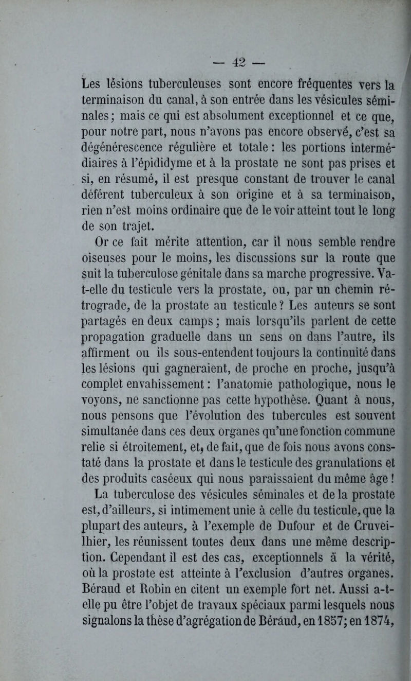 Les lésions tuberculeuses sont encore fréquentes vers la terminaison du canal, à son entrée dans les vésicules sémi- nales ; mais ce qui est absolument exceptionnel et ce que, pour notre part, nous n’avons pas encore observé, c’est sa dégénérescence régulière et totale : les portions intermé- diaires à Fépididyme et à la prostate ne sont pas prises et si, en résumé, il est presque constant de trouver le canal déférent tuberculeux à son origine et à sa terminaison, rien n’est moins ordinaire que de le voir atteint tout le long de son trajet. Or ce fait mérite attention, car il nous semble rendre oiseuses pour le moins, les discussions sur la route que suit la tuberculose génitale dans sa marche progressive. Va- t-elle du testicule vers la prostate, ou, par un chemin ré- trograde, de la prostate au testicule ? Les auteurs se sont partagés en deux camps ; mais lorsqu’ils parlent de cette propagation graduelle dans un sens on dans l’autre, ils affirment ou ils sous-entendent toujours la continuité dans les lésions qui gagneraient, de proche en proche, jusqu’à complet envahissement : l’anatomie pathologique, nous le voyons, ne sanctionne pas cette hypothèse. Quant à nous, nous pensons que l’évolution des tubercules est souvent simultanée dans ces deux organes qu’une fonction commune relie si étroitement, et* de fait, que de fois nous avons cons- taté dans la prostate et dans le testicule des granulations et des produits caséeux qui nous paraissaient du même âge ! La tuberculose des vésicules séminales et de la prostate est, d’ailleurs, si intimement unie à celle du testicule, que la plupart des auteurs, à l’exemple de Dufour et de Cruvei- lhier, les réunissent toutes deux dans une même descrip- tion. Cependant il est des cas, exceptionnels à la vérité, où la prostate est atteinte à l’exclusion d’autres organes. Béraud et Robin en citent un exemple fort net. Aussi a-t- elle pu être l’objet de travaux spéciaux parmi lesquels nous signalons la thèse d’agrégationde Béraud, en 1857; en 1874,