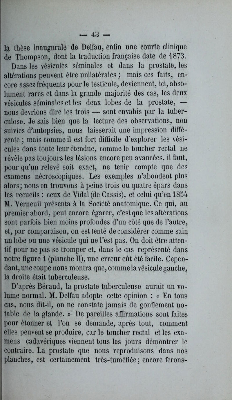 la thèse inaugurale de Delfau, enfin une courte clinique de Thompson, dont la traduction française date de 1873. Dans les vésicules séminales et dans la prostate, les altérations peuvent être unilatérales ; mais ces faits, en- ! core assez fréquents pour le testicule, deviennent, ici, abso- j lument rares et dans la grande majorité des cas, les deux | vésicules séminales et les deux lobes de la prostate, — nous devrions dire les trois — sont envahis par la tuber- culose. Je sais bien que la lecture des observations, non | suivies d'autopsies, nous laisserait une impression diffé- rente ; mais comme il est fort difficile d’explorer les vési- cules dans toute leur étendue, comme le toucher rectal ne révèle pas toujours les lésions encore peu avancées, il faut, pour qu’un relevé soit exact, ne tenir compte que des examens nécroscopiques. Les exemples n’abondent plus alors; nous en trouvons à peine trois ou quatre épars dans | les recueils : ceux de Vidal (de Cassis), et celui qu’en 1854 | M. Verneuil présenta à la Société anatomique. Ce qui, au premier abord, peut encore égarer, c’est que les altérations sont parfois bien moins profondes d’un côté que de l’autre, et, par comparaison, on est tenté de considérer comme sain un lobe ou une vésicule qui ne l’est pas. On doit être atten- tif pour ne pas se tromper et, dans le cas représenté dans notre figure 1 (planche II), une erreur eût été facile. Cepen- dant, une coupe nous montra que, comme la vésicule gauche, | la droite était tuberculeuse. D’après Béraud, la prostate tuberculeuse aurait un vo- | lume normal. M. Delfau adopte cette opinion : « En tous | cas, nous dit-il, on ne constate jamais de gonflement no- table de la glande. » De pareilles affirmations sont faites i pour étonner et l’on se demande, après tout, comment I elles peuvent se produire, car le toucher rectal et les exa- | mens cadavériques viennent tous les jours démontrer le j contraire. La prostate que nous reproduisons dans nos | planches, est certainement très-tuméfiée ; encore ferons- ■