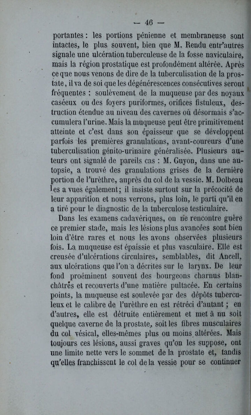 portantes : les portions pénienne et membraneuse sont intactes, le plus souvent, bien que M. Rendu entr’autres signale une ulcération tuberculeuse de la fosse naviculaire, mais la région prostatique est profondément altérée. Après ce que nous venons de dire de la tuberculisation de la pros- tate, il va de soi que les dégénérescences consécutives seront fréquentes : soulèvement de la muqueuse par des noyaux * caséeux ou des foyers puriformes, orifices fistuleux, des- truction étendue au niveau des cavernes où désormais s'ac- cumulera l’urine. Mais la muqueuse peut être primitivement atteinte et c’est dans son épaisseur que se développent parfois les premières granulations, avant-coureurs d’une tuberculisation génito-urinaire généralisée. Plusieurs au- teurs ont signalé de pareils cas : M. Guy on, dans une au- topsie, a trouvé des granulations grises de la dernière portion de l’urèthre, auprès du col de la vessie. M. Dolbeau les a vues également; il insiste surtout sur la précocité de leur apparition et nous verrons, plus loin, le parti qu’il en a tiré pour le diagnostic de la tuberculose testiculaire. Dans les examens cadavériques, on rie rencontre guère ce premier stade, mais les lésions plus avancées sont bien loin d’être rares et nous les avons observées plusieurs fois. La muqueuse est épaissie et plus vasculaire. Elle est creusée d’ulcérations circulaires, semblables, dit Ancell, aux ulcérations que l’on a décrites sur le larynx. De leur fond proéminent souvent des bourgeons charnus blan- châtres et recouverts d’une matière pultacée. En certains points, la muqueuse est soulevée par des dépôts tubercu- leux et le calibre de l’urèthre en est rétréci d’autant ; en d’autres, elle est détruite entièrement et met à nu soit quelque caverne de la prostate, soit les fibres musculaires du col vésical, elles-mêmes plus ou moins altérées. Mais toujours ces lésions, aussi graves qu’on les suppose, ont une limite nette vers le sommet de la prostate et, tandis qu'elles franchissent le col de la vessie pour se continuer
