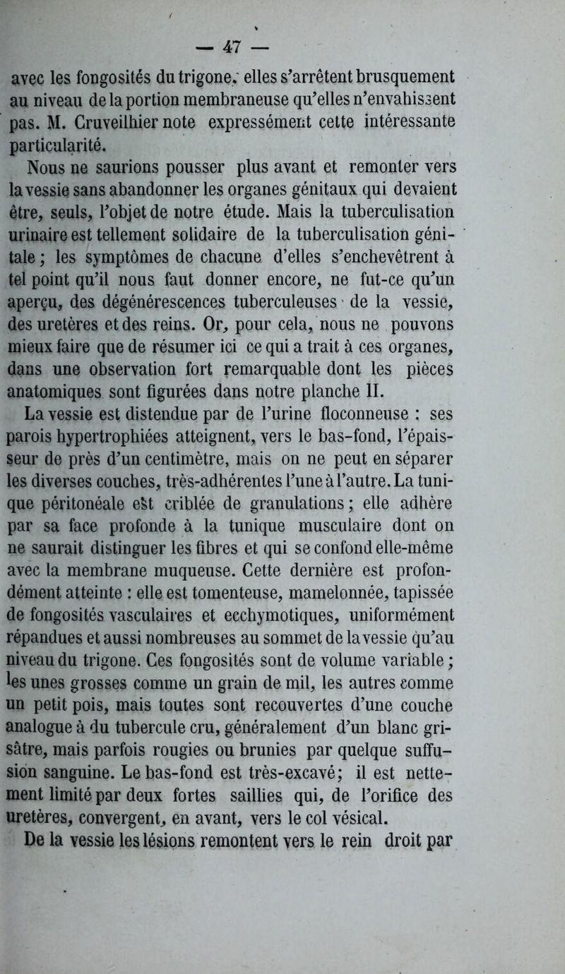 avec les fongosités dutrigone, elles s'arrêtent brusquement au niveau de la portion membraneuse qu'elles n'envahissent pas. M. Cruveilhier note expressément cette intéressante particularité. Nous ne saurions pousser plus avant et remonter vers la vessie sans abandonner les organes génitaux qui devaient être, seuls, l'objet de notre étude. Mais la tuberculisation urinaire est tellement solidaire de la tuberculisation géni- tale ; les symptômes de chacune d’elles s'enchevêtrent à tel point qu’il nous faut donner encore, ne fut-ce qu'un aperçu, des dégénérescences tuberculeuses de la vessie, des uretères et des reins. Or, pour cela, nous ne pouvons mieux faire que de résumer ici ce qui a trait à ces organes, dans une observation fort remarquable dont les pièces anatomiques sont figurées dans notre planche II. La vessie est distendue par de l’urine floconneuse : ses parois hypertrophiées atteignent, vers le bas-fond, l’épais- seur de près d’un centimètre, mais on ne peut en séparer les diverses couches, très-adhérentes l’une à l’autre. La tuni- que péritonéale efct criblée de granulations ; elle adhère par sa face profonde à la tunique musculaire dont on ne saurait distinguer les fibres et qui se confond elle-même avec la membrane muqueuse. Cette dernière est profon- dément atteinte : elle est tomenteuse, mamelonnée, tapissée de fongosités vasculaires et ecchymotiques, uniformément répandues et aussi nombreuses au sommet de la vessie qu’au niveau du trigone. Ces fongosités sont de volume variable ; les unes grosses comme un grain de mil, les autres comme un petit pois, mais toutes sont recouvertes d’une couche analogue à du tubercule cru, généralement d’un blanc gri- sâtre, mais parfois rougies ou brunies par quelque suffu- sion sanguine. Le bas-fond est très-excavé; il est nette- ment limité par deux fortes saillies qui, de l'orifice des uretères, convergent, en avant, vers le col vésical. De la vessie les lésions remontent vers le rein droit par