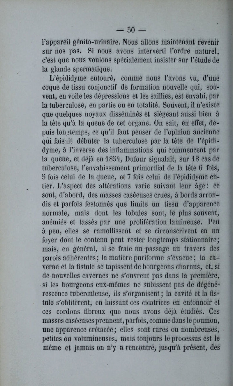 l'appareil génito-urinaire. Nous allons maintenant revenir sur nos pas. Si nous avons interverti l'ordre naturel, c'est que nous voulons spécialement insister sur l'étude de la glande spermatique. L'épididyme entouré, comme nous l'avons vu, d'une coque de tissu conjonctif de formation nouvelle qui, sou- vent, en voile les dépressions et les saillies, est envahi, par la tuberculose, en partie ou en totalité. Souvent, il n'existe que quelques noyaux disséminés et siégeant aussi bien à la tête qu'à la queue de cet organe. On sait, en effet, de- puis longtemps, ce qu'il faut penser de l’opinion ancienne qui faisait débuter la tuberculose par la tête de l'épidi- dyme, à l'inverse des inflammations qui commencent par la queue, et déjà en 1854, Dufour signalait, sur 18 cas de tuberculose, l'envahissement primordial de la tête 6 fois, 5 fois celui de la queue, ot 7 fois celui de l'épididyme en- tier. L'aspect des altérations varie suivant leur âge: ce sont, d'abord, des masses caséeuses crues, à bords arron- dis et parfois festonnés que limite un tissu d’apparence normale, mais dont les lobules sont, le plus souvent, anémiés et tassés par une prolifération lumineuse. Peu à peu, elles se ramollissent et se circonscrivent en un foyer dont le contenu peut rester longtemps stationnaire; mais, en général, il se fraie un -passage au travers des parois adhérentes; la matière puriforme s'évacue; la ca- verne et la fistule se tapissent de bourgeons charnus, et, si de nouvelles cavernes ne s’ouvrent pas dans la première, si les bourgeons eux-mêmes ne subissent pas de dégéné- rescence tuberculeuse, ils s'organisent ; la cavité et la fis- tule s'oblitèrent, en laissant ces cicatrices en entonnoir et ces cordons fibreux que nous avons déjà étudiés. Ces masses caséeuses prennent, parfois, comme dans le poumon, une apparence crétacée; elles sont rares ou nombreuses, petites ou volumineuses, mais toujours le processus est le même et jamais on n'y a rencontré, jusqu'à présent, des
