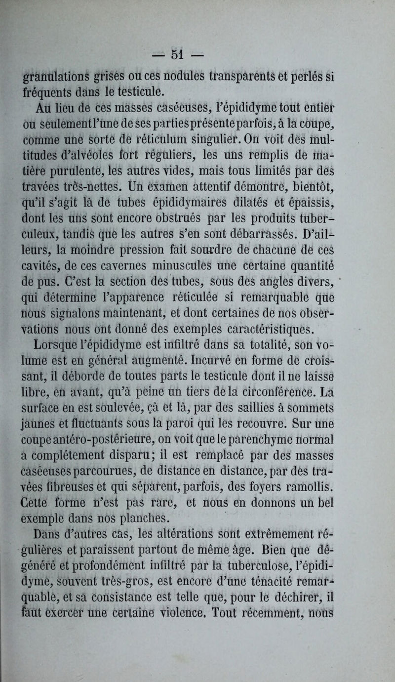 granulations grises ou ces nodules transparents et perlés si fréquents dans le testicule. Au lieu de ces masses caséeuses, l’épididyme tout entier ou seulementrune de ses parties présente parfois, à la coupe, comme une sorte de réticulum singulier. On voit des mul- titudes d’alvéoles fort réguliers, les uns remplis de ma- tière purulente, les autres vides, mais tous limités par des travées très-nettes. Un examen attentif démontre, bientôt, qu’il s’agit là de tubes épididymaires dilatés et épaissis, dont les uns sont encore obstrués par les produits tuber- culeux, tandis que les autres s’en sont débarrassés. D’ail- leurs, la moindre pression fait sourdre de chacune de ces cavités, de ces cavernes minuscules une certaine quantité de pus. C’est la section des tubes, sous des angles divers, qui détermine l’apparence réticulée si remarquable que nous signalons maintenant, et dont certaines de nos obser- vations nous ont donné des exemples caractéristiques. Lorsque l’épididyme est infiltré dans sa totalité, son vo- lume est en générai augmenté. Incurvé en forme de crois- sant, il déborde de toutes parts le testicule dont il ne laisse libre, en avant, qu’à peine un tiers de la circonférence. La surface en est soulevée, çà et là, par des saillies à sommets jaunes et fluctuants sous la paroi qui les recouvre. Sur une coupe antéro-postérieure, on voit que le parenchyme normal a complètement disparu; il est remplacé par des masses caséeuses parcourues, de distance en distance, par dés tra- vées fibreuses et qui séparent, parfois, des foyers ramollis. Cette forme n’est pas rare, et nous en donnons un bel exemple dans nos planches. Dans d’autres cas, les altérations sont extrêmement ré- gulières et paraissent partout de même âge. Bien que dé- généré et profondément infiltré par la tuberculose, l’épidi- dyme, souvent très-gros, est encore d’une ténacité remar^ quable, et sa consistance est telle que, pour le déchirer, il faut exercer une certaine violence. Tout récemment, nous