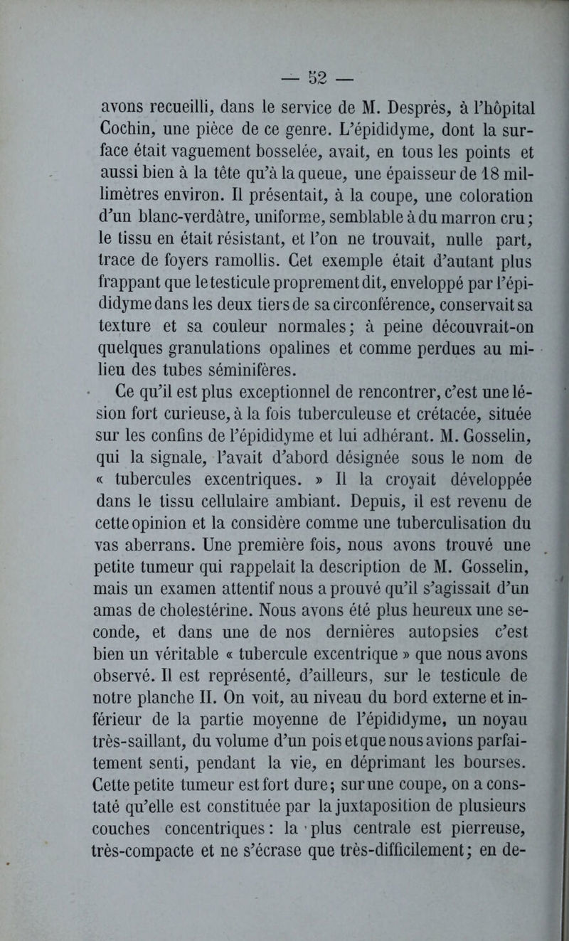 avons recueilli, dans le service de M. Després, à l'hôpital Cochin, une pièce de ce genre. L'épididyme, dont la sur- face était vaguement bosselée, avait, en tous les points et aussi bien à la tête qu'à la queue, une épaisseur de 18 mil- limètres environ. Il présentait, à la coupe, une coloration d'un blanc-verdâtre, uniforme, semblable à du marron cru ; le tissu en était résistant, et l'on ne trouvait, nulle part, trace de foyers ramollis. Cet exemple était d'autant plus frappant que le testicule proprement dit, enveloppé par l'épi- didyme dans les deux tiers de sa circonférence, conservait sa texture et sa couleur normales; à peine découvrait-on quelques granulations opalines et comme perdues au mi- lieu des tubes séminifères. Ce qu'il est plus exceptionnel de rencontrer, c'est une lé- sion fort curieuse, à la fois tuberculeuse et crétacée, située sur les confins de l'épididyme et lui adhérant. M. Gosselin, qui la signale, l'avait d'abord désignée sous le nom de « tubercules excentriques. » Il la croyait développée dans le tissu cellulaire ambiant. Depuis, il est revenu de cette opinion et la considère comme une tuberculisation du vas aberrans. Une première fois, nous avons trouvé une petite tumeur qui rappelait la description de M. Gosselin, mais un examen attentif nous a prouvé qu'il s'agissait d'un amas de cholestérine. Nous avons été plus heureux une se- conde, et dans une de nos dernières autopsies c'est bien un véritable « tubercule excentrique » que nous avons observé. Il est représenté, d'ailleurs, sur le testicule de notre planche II. On voit, au niveau du bord externe et in- férieur de la partie moyenne de l'épididyme, un noyau très-saillant, du volume d'un pois et que nous avions parfai- tement senti, pendant la vie, en déprimant les bourses. Cette petite tumeur est fort dure; sur une coupe, on a cons- taté qu'elle est constituée par la juxtaposition de plusieurs couches concentriques : la ’ plus centrale est pierreuse, très-compacte et ne s'écrase que très-difficilement ; en de-