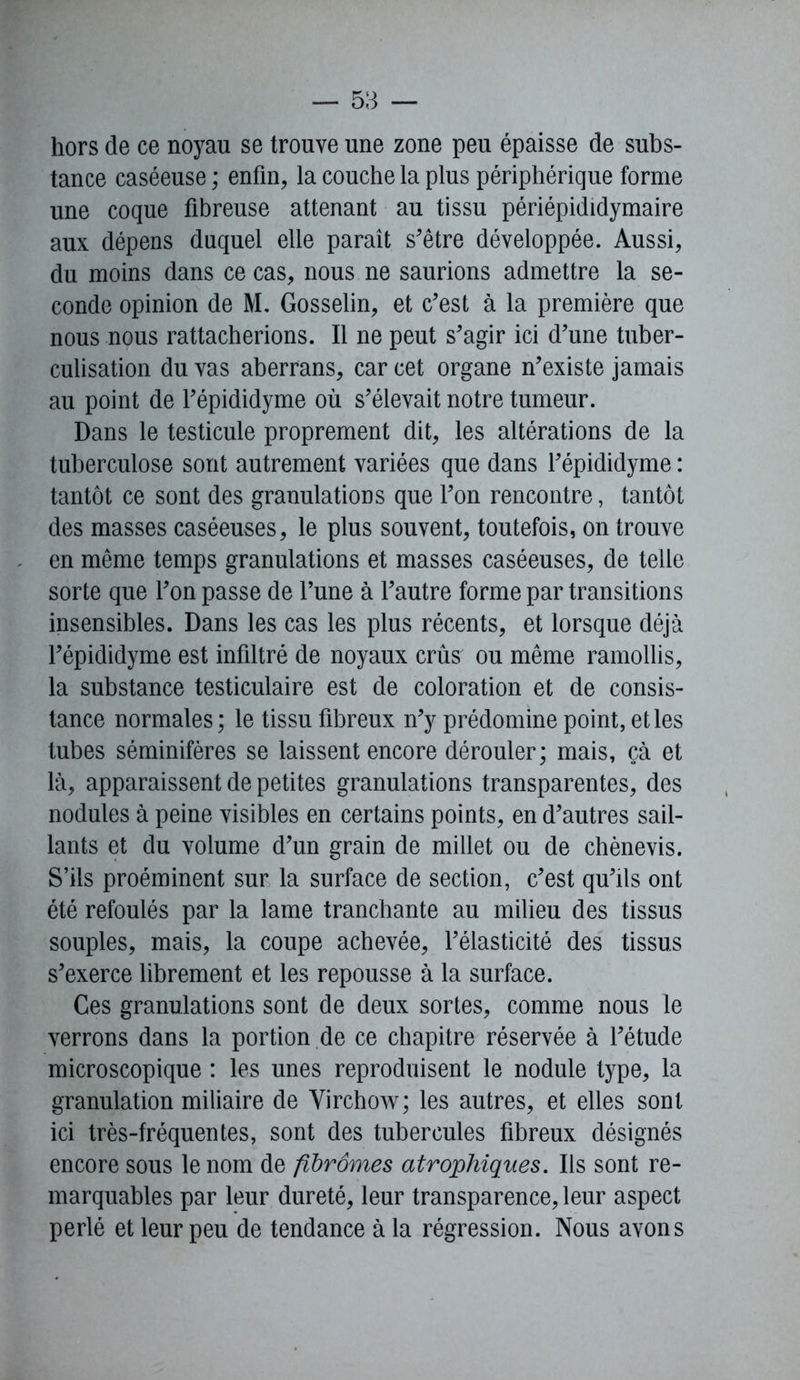 hors de ce noyau se trouve une zone peu épaisse de subs- tance caséeuse ; enfin, la couche la plus périphérique forme une coque fibreuse attenant au tissu périépididymaire aux dépens duquel elle paraît s'être développée. Aussi, du moins dans ce cas, nous ne saurions admettre la se- conde opinion de M. Gosselin, et c'est à la première que nous nous rattacherions. Il ne peut s'agir ici d'une tuber- culisation du vas aberrans, car cet organe n'existe jamais au point de l'épididyme où s'élevait notre tumeur. Dans le testicule proprement dit, les altérations de la tuberculose sont autrement variées que dans l'épididyme : tantôt ce sont des granulations que l'on rencontre, tantôt des masses caséeuses, le plus souvent, toutefois, on trouve en même temps granulations et masses caséeuses, de telle sorte que l'on passe de l'une à l'autre forme par transitions insensibles. Dans les cas les plus récents, et lorsque déjà l'épididyme est infiltré de noyaux crûs ou même ramollis, la substance testiculaire est de coloration et de consis- tance normales; le tissu fibreux n'y prédomine point, et les tubes séminifères se laissent encore dérouler; mais, çà et là, apparaissent de petites granulations transparentes, des nodules à peine visibles en certains points, en d'autres sail- lants et du volume d'un grain de millet ou de chènevis. S’ils proéminent sur la surface de section, c'est qu'ils ont été refoulés par la lame tranchante au milieu des tissus souples, mais, la coupe achevée, l'élasticité des tissus s'exerce librement et les repousse à la surface. Ces granulations sont de deux sortes, comme nous le verrons dans la portion de ce chapitre réservée à l'étude microscopique : les unes reproduisent le nodule type, la granulation miliaire de Virchow; les autres, et elles sont ici très-fréquentes, sont des tubercules fibreux désignés encore sous le nom de fibromes atrophiques. Ils sont re- marquables par leur dureté, leur transparence, leur aspect perlé et leur peu de tendance à la régression. Nous avons
