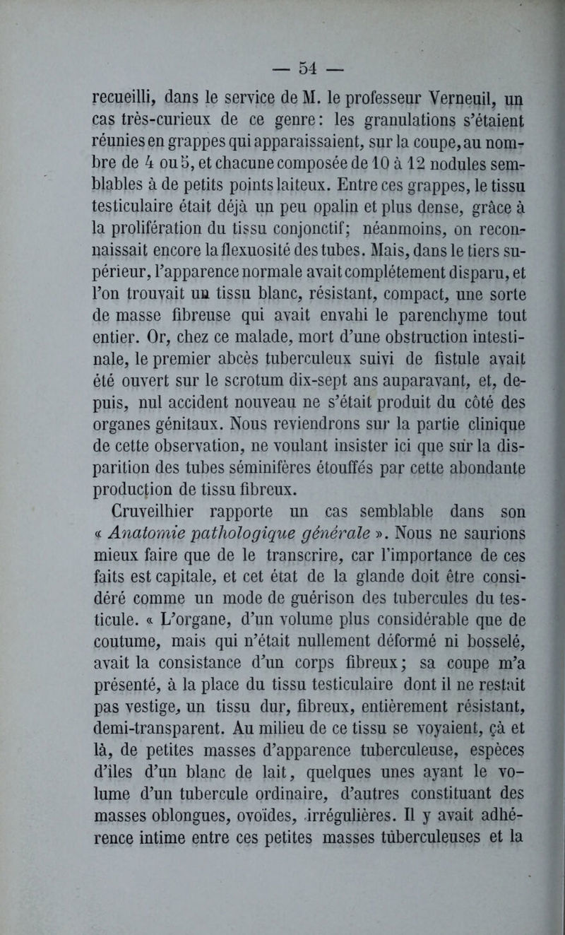 recueilli, dans le service deM. le professeur Verneuil, un cas très-curieux de ce genre : les granulations s'étaient réunies en grappes qui apparaissaient, sur la coupe, au nom- bre de 4 ou 5, et chacune composée de 10 à 12 nodules sem- blables à de petits points laiteux. Entre ces grappes, le tissu testiculaire était déjà un peu opalin et plus dense, grâce à la prolifération du tissu conjonctif; néanmoins, on recon- naissait encore la flexuosité des tubes. Mais, dans le tiers su- périeur, l'apparence normale avait complètement disparu, et l'on trouvait uu tissu blanc, résistant, compact, une sorte de masse fibreuse qui avait envahi le parenchyme tout entier. Or, chez ce malade, mort d'une obstruction intesti- nale, le premier abcès tuberculeux suivi de fistule avait été ouvert sur le scrotum dix-sept ans auparavant, et, de- puis, nul accident nouveau ne s'était produit du côté des organes génitaux. Nous reviendrons sur la partie clinique de cette observation, ne voulant insister ici que sur la dis- parition des tubes séminifères étouffés par cette abondante production de tissu fibreux. Cruveilhier rapporte un cas semblable dans son « Anatomie 'pathologique générale ». Nous ne saurions mieux faire que de le transcrire, car l’importance de ces faits est capitale, et cet état de la glande doit être consi- déré comme un mode de guérison des tubercules du tes- ticule. « L'organe, d'un volume plus considérable que de coutume, mais qui n'était nullement déformé ni bosselé, avait la consistance d'un corps fibreux; sa coupe m'a présenté, à la place du tissu testiculaire dont il ne restait pas vestige, un tissu dur, fibreux, entièrement résistant, demi-transparent. Au milieu de ce tissu se voyaient, çà et là, de petites masses d'apparence tuberculeuse, espèces d'iles d'un blanc de lait, quelques unes ayant le vo- lume d'un tubercule ordinaire, d'autres constituant des masses oblongues, ovoïdes, irrégulières. Il y avait adhé- rence intime entre ces petites masses tuberculeuses et la