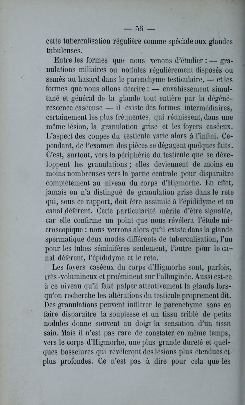 cette tuberculisation régulière comme spéciale aux glandes tubuleuses. Entre les formes que nous venons d’étudier : — gra- nulations miliaires ou nodules régulièrement disposés ou semés au hasard dans le parenchyme testiculaire, — et les formes que nous allons décrire : — envahissement simul- tané et général de la glande tout entière par la dégéné- rescence caséeuse — il existe des formes intermédiaires, certainement les plus fréquentes, qui réunissent, dans une même lésion, la granulation grise et les foyers caséeux. L’aspect des coupes du testicule varie alors à l’infini. Ce- pendant, de l’examen des pièces se dégagent quelques faits. C’est, surtout, vers la périphérie du testicule que se déve- loppent les granulations ; elles deviennent de moins en moins nombreuses vers la partie centrale pour disparaître complètement au niveau du corps d’Higmorhe. En effet, jamais on n’a distingué de granulation grise dans le rete qui, sous ce rapport, doit être assimilé à l’épididyme et au canal déférent. Cette particularité mérite d’être signalée, car elle confirme un point que nous révélera l’étude mi- croscopique : nous verrons alors qu’il existe dans la glande spermatique deux modes différents de tuberculisation, l’un pour les tubes séminifères seulement, l’autre pour le ca- nal déférent, l’épididyme et le rete. Les foyers caséeux du corps d’Higmorhe sont, parfois, très-volumineux et proéminent sur l’albuginée. Aussi est-ce à ce niveau qu’il faut palper attentivement la glande lors- qu’on recherche les altérations du testicule proprement dit. Des granulations peuvent infiltrer le parenchyme sans en faire disparaître la souplesse et un tissu criblé de petits nodules donne souvent au doigt la sensation d’un tissu sain. Mais il n’est pas rare de constater en même temps, vers le corps d’Higmorhe, une plus grande dureté et quel- ques bosselures qui révéleront des lésions plus étendues et plus profondes. Ce n’est pas à dire pour cela que les