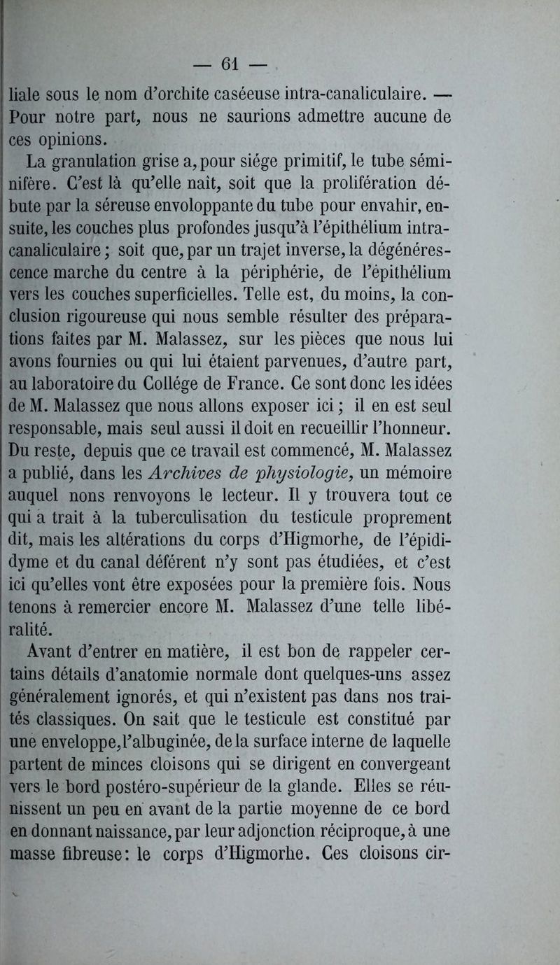 liale sous le nom d'orchite caséeuse intra-canaliculaire. — | Pour notre part, nous ne saurions admettre aucune de ces opinions. La granulation grise a, pour siège primitif, le tube sémi- nifère. C'est là qu'elle naît, soit que la prolifération dé- I bute par la séreuse envoloppante du tube pour envahir, en- suite, les couches plus profondes jusqu'à l'épithélium intra- ! canaliculaire ; soit que, par un trajet inverse, la dégénéres- cence marche du centre à la périphérie, de l'épithélium vers les couches superficielles. Telle est, du moins, la con- clusion rigoureuse qui nous semble résulter des prépara- tions faites par M. Malassez, sur les pièces que nous lui avons fournies ou qui lui étaient parvenues, d'autre part, au laboratoire du Collège de France. Ce sont donc les idées de M. Malassez que nous allons exposer ici ; il en est seul responsable, mais seul aussi il doit en recueillir l’honneur. Du reste, depuis que ce travail est commencé, M. Malassez a publié, dans les Archives de physiologie, un mémoire auquel nons renvoyons le lecteur. Il y trouvera tout ce qui a trait à la tuberculisation du testicule proprement dit, mais les altérations du corps d'Higmorhe, de l'épidi- dyme et du canal déférent n'y sont pas étudiées, et c'est ici qu'elles vont être exposées pour la première fois. Nous ! tenons à remercier encore M. Malassez d'une telle libé- ralité. Avant d'entrer en matière, il est bon de rappeler cer- tains détails d’anatomie normale dont quelques-uns assez généralement ignorés, et qui n'existent pas dans nos trai- tés classiques. On sait que le testicule est constitué par une enveloppe,l'albuginée, delà surface interne de laquelle partent de minces cloisons qui se dirigent en convergeant vers le bord postéro-supérieur de la glande. Elles se réu- nissent un peu en avant de la partie moyenne de ce bord en donnant naissance, par leur adjonction réciproque, à une masse fibreuse: le corps d'Higmorhe. Ces cloisons cir-