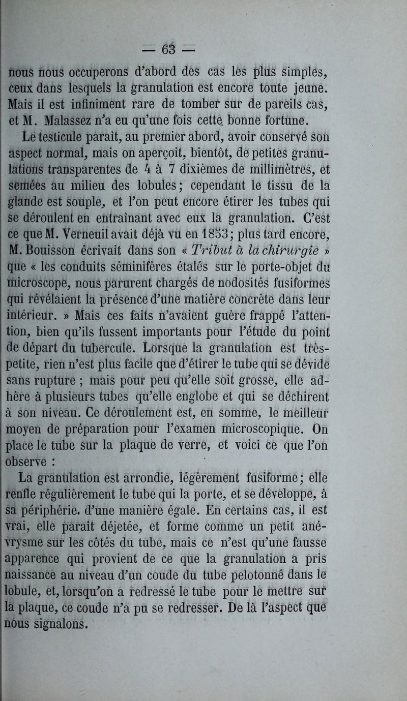 nous nous occuperons d’abord des cas lés plus simples, ceux dans lesquels la granulation est encore toute jeune. Mais il est infiniment rare de tomber sur de pareils cas, et M. Malassez n’a eu qu’une fois cette, bonne fortune. Le testicule parait, au premier abord, avoir conservé son aspect normal, mais on aperçoit, bientôt, de petites granu- lations transparentes de 4 à 7 dixièmes de millimètres, et semées au milieu des lobules; cependant le tissu de la glande est souple, et Ton peut encore étirer les tubes qui ; se déroulent en entraînant avec eux la granulation. C’est ce que M. Yerneuil avait déjà vu en 1853; plus tard encore, M. Bouisson écrivait dans son « Tribut à la chirurgie » que « les conduits séminifères étalés sur le porte-objet du microscope, nous parurent chargés de nodosités fusiformes qui révélaient la présence d’une matière concrète dans leur intérieur. » Mais ces faits n’avaient guère frappé l’atten- tion, bien qu’ils fussent importants pour l’étude du point de départ du tubercule. Lorsque la granulation est très- petite, rien n’est plus facile que d’étirer le tube qui se dévide sans rupture ; mais pour peu qu’elle soit grosse, elle ad- I hère à plusieurs tubes qu’elle englobe et qui se déchirent à son niveau. Ce déroulement est, en somme, le meilleur : moyen de préparation pour l’examen microscopique. On place le tube sur la plaque de verre, et voici ce que l’on observe : La granulation est arrondie, légèrement fusiforme ; elle renfle régulièrement le tube qui la porte, et se développe, à sa périphérie, d’une manière égale. En certains cas, il est vrai, elle paraît déjetée, et forme comme un petit ané- vrysme sur les côtés du tube, mais ce n’est qu’une fausse apparence qui provient de ce que la granulation a pris naissance au niveau d’un coude du tube pelotonné dans le lobule, et, lorsqu’on a redressé le tube pour le mettre sur la plaque, ce coude n’a pu se redresser. De là l’aspect que nous signalons.
