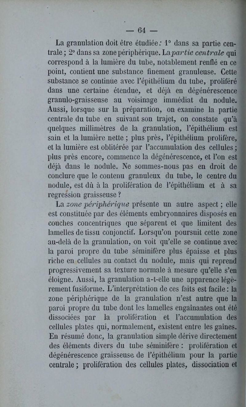 La granulation doit être étudiée: 1° dans sa partie cen- trale ; 2° dans sa zone périphérique. La partie centrale qui correspond à la lumière du tube, notablement renflé en ce point, contient une substance finement granuleuse. Cette substance se continue avec l'épithélium du tube, proliféré dans une certaine étendue, et déjà en dégénérescence granulo-graisseuse au voisinage immédiat du nodule. Aussi, lorsque sur la préparation, on examine la partie centrale du tube en suivant son trajet, on constate qu'à quelques millimètres de la granulation, l'épithélium est sain et la lumière nette ; plus près, l'épithélium prolifère, et la lumière est oblitérée par l'accumulation des cellules ; plus près encore, commence la dégénérescence, et l’on est déjà dans le nodule. Ne sommes-nous pas en droit de conclure que le contenu granuleux du tube, le centre du nodule, est du à la prolifération de l’épithélium et à sa régression graisseuse ? La zone périphérique présente un autre aspect ; elle est constituée par des éléments embryonnaires disposés en couches concentriques que séparent et que limitent des lamelles de tissu conjonctif. Lorsqu'on poursuit cette zone au-delà de la granulation, on voit qu'elle se continue avec la paroi propre du tube séminifère plus épaisse et plus riche en cellules au contact du nodule, mais qui reprend progressivement sa texture normale à mesure qu'elle s'en éloigne. Aussi, la granulation a-t-elle une apparence légè- rement fusiforme. L'interprétation de ces faits est facile : la zone périphérique de la granulation n'est autre que la paroi propre du tube dont les lamelles engainantes ont été dissociées par la prolifération et l’accumulation des cellules plates qui, normalement, existent entre les gaines. En résumé donc, la granulation simple dérive directement des éléments divers du tube séminifère : prolifération et dégénérescence graisseuse de l'épithélium pour la partie centrale ; prolifération des cellules plates, dissociation et
