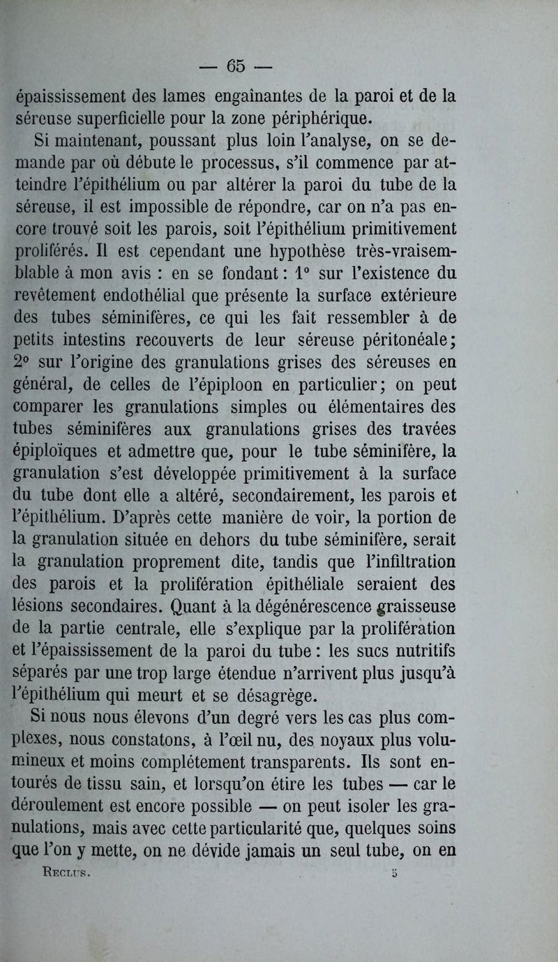 épaississement des lames engainantes de la paroi et de la séreuse superficielle pour la zone périphérique. Si maintenant, poussant plus loin l’analyse, on se de- mande par où débute le processus, s'il commence par at- teindre Fépithélium ou par altérer la paroi du tube de la séreuse, il est impossible de répondre, car on n’a pas en- core trouvé soit les parois, soit l’épithélium primitivement proliférés. Il est cependant une hypothèse très-vraisem- blable à mon avis : en se fondant : 1° sur l’existence du revêtement endothélial que présente la surface extérieure des tubes séminifères, ce qui les fait ressembler à de petits intestins recouverts de leur séreuse péritonéale; 2° sur l’origine des granulations grises des séreuses en général, de celles de l’épiploon en particulier; on peut comparer les granulations simples ou élémentaires des tubes séminifères aux granulations grises des travées épiploïques et admettre que, pour le tube séminifère, la granulation s’est développée primitivement à la surface du tube dont elle a altéré, secondairement, les parois et l’épithélium. D’après cette manière de voir, la portion de la granulation située en dehors du tube séminifère, serait la granulation proprement dite, tandis que l’infiltration des parois et la prolifération épithéliale seraient des lésions secondaires. Quant à la dégénérescence graisseuse de la partie centrale, elle s’explique par la prolifération et l’épaississement de la paroi du tube : les sucs nutritifs séparés par une trop large étendue n’arrivent plus jusqu’à Fépithélium qui meurt et se désagrège. Si nous nous élevons d’un degré vers les cas plus com- plexes, nous constatons, à l’œil nu, des noyaux plus volu- mineux et moins complètement transparents. Ils sont en- tourés de tissu sain, et lorsqu’on étire les tubes — car le déroulement est encore possible — on peut isoler les gra- nulations, mais avec cette particularité que, quelques soins que l’on y mette, on ne dévide jamais un seul tube, on en Reclus. 5