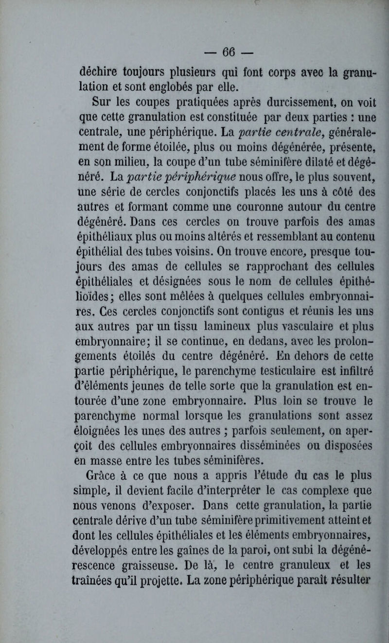 déchire toujours plusieurs qui font corps avec la granu- lation et sont englobés par elle. Sur les coupes pratiquées après durcissement, on voit que cette granulation est constituée par deux parties : une centrale, une périphérique. La 'partie centrale, générale- ment de forme étoilée, plus ou moins dégénérée, présente, en son milieu, la coupe d'un tube séminifère dilaté et dégé- néré. La partie périphérique nous offre, le plus souvent, une série de cercles conjonctifs placés les uns à côté des autres et formant comme une couronne autour du centre dégénéré. Dans ces cercles on trouve parfois des amas épithéliaux plus ou moins altérés et ressemblant au contenu épithélial des tubes voisins. On trouve encore, presque tou- jours des amas de cellules se rapprochant des cellules épithéliales et désignées sous le nom de cellules épithé- lioïdes ; elles sont mêlées à quelques cellules embryonnai- res. Ces cercles conjonctifs sont contigus et réunis les uns aux autres par un tissu lamineux plus vasculaire et plus embryonnaire; il se continue, en dedans, avec les prolon- gements étoilés du centre dégénéré. En dehors de cette partie périphérique, le parenchyme testiculaire est infiltré d'éléments jeunes de telle sorte que la granulation est en- tourée d’une zone embryonnaire. Plus loin se trouve le parenchyme normal lorsque les granulations sont assez éloignées les unes des autres ; parfois seulement, on aper- çoit des cellules embryonnaires disséminées ou disposées en masse entre les tubes séminifères. Grâce à ce que nous a appris l'étude du cas le plus simple, il devient facile d'interpréter le cas complexe que nous venons d'exposer. Dans cette granulation, la partie centrale dérive d'un tube séminifère primitivement atteint et dont les cellules épithéliales et les éléments embryonnaires, développés entre les gaines de la paroi, ont subi la dégéné- rescence graisseuse. De là, le centre granuleux et les traînées qu'il projette. La zone périphérique parait résulter