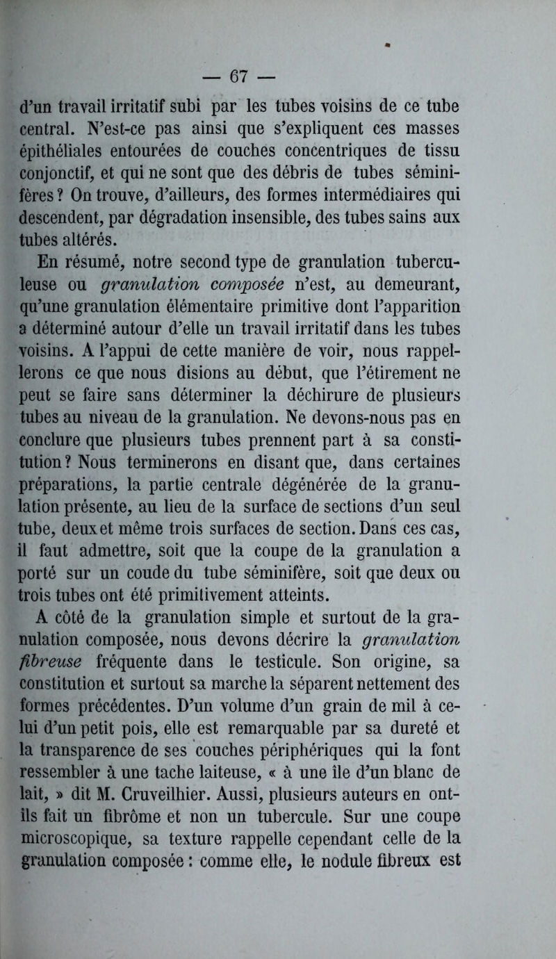 d'un travail irritatif subi par les tubes voisins de ce tube central. N'est-ce pas ainsi que s'expliquent ces masses épithéliales entourées de couches concentriques de tissu conjonctif, et qui ne sont que des débris de tubes sémini- fères ? On trouve, d'ailleurs, des formes intermédiaires qui descendent, par dégradation insensible, des tubes sains aux tubes altérés. En résumé, notre second type de granulation tubercu- leuse ou granulation composée n'est, au demeurant, qu'une granulation élémentaire primitive dont l'apparition a déterminé autour d'elle un travail irritatif dans les tubes voisins. A l'appui de cette manière de voir, nous rappel- lerons ce que nous disions au début, que l'étirement ne peut se faire sans déterminer la déchirure de plusieurs tubes au niveau de la granulation. Ne devons-nous pas en conclure que plusieurs tubes prennent part à sa consti- tution ? Nous terminerons en disant que, dans certaines préparations, la partie centrale dégénérée de la granu- lation présente, au lieu de la surface de sections d'un seul tube, deux et même trois surfaces de section. Dans ces cas, il faut admettre, soit que la coupe de la granulation a porté sur un coude du tube séminifère, soit que deux ou trois tubes ont été primitivement atteints. A côté de la granulation simple et surtout de la gra- nulation composée, nous devons décrire la granulation fibreuse fréquente dans le testicule. Son origine, sa constitution et surtout sa marche la séparent nettement des formes précédentes. D'un volume d'un grain de mil à ce- lui d'un petit pois, elle est remarquable par sa dureté et la transparence de ses couches périphériques qui la font ressembler à une tache laiteuse, « à une île d'un blanc de lait, » dit M. Cruveilhier. Aussi, plusieurs auteurs en ont- ils fait un fibrome et non un tubercule. Sur une coupe microscopique, sa texture rappelle cependant celle de la granulation composée : comme elle, le nodule fibreux est