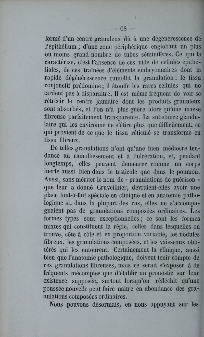 ( — 68 — formé d’un centre granuleux dû à une dégénérescence de l’épithélium ; d’une zone périphérique englobant un plus ou moins grand nombre de tubes séminifères. Ce qui la caractérise, c’est l’absence de ces nids de cellules épithé- liales, de ces tramées d’éléments embryonnaires dont la rapide dégénérescence ramollit la granulation : le tissu conjonctif prédomine ; il étouffe les rares cellules qui ne tardent pas à disparaître. Il est même fréquent de voir se rétrécir le centre jaunâtre dont les produits granuleux sont absorbés, et l’on n’a plus guère alors qu’une masse fibreuse parfaitement transparente. La substance glandu- laire qui les environne ne s’étire plus que difficilement, ce qui provient de ce que le tissu réticulé se transforme en tissu fibreux. De telles granulations n’ont qu’une bien médiocre ten- dance au ramollissement et à l’ulcération, et, pendant longtemps, elles peuvent demeurer comme un corps inerte aussi bien dans le testicule que dans le poumon. Aussi, sans mériter le nom de « granulations de guérison » que leur a donné Cruveilhier, devraient-elles avoir une place tout-à-fait spéciale en clinique et en anatomie patho- logique si, dans la plupart des cas, elles ne s’accompa- gnaient pas de granulations composées ordinaires. Les formes types sont exceptionnelles; ce sont les formes mixtes qui constituent la règle, celles dans lesquelles on trouve, côte à côte et en proportion variable, les nodules fibreux, les granulations composées, et les vaisseaux obli- térés qui les entourent. Certainement la clinique, aussi bien que l’anatomie pathologique, doivent tenir compte de ces granulations fibreuses, mais ce serait s’exposer à de fréquents mécomptes que d’établir un pronostic sur leur existence supposée, surtout lorsqu’on réfléchit qu’une poussée nouvelle peut faire naître en abondance des gra- nulations composées ordinaires. Nous pouvons désormais, en nous appuyant sur les