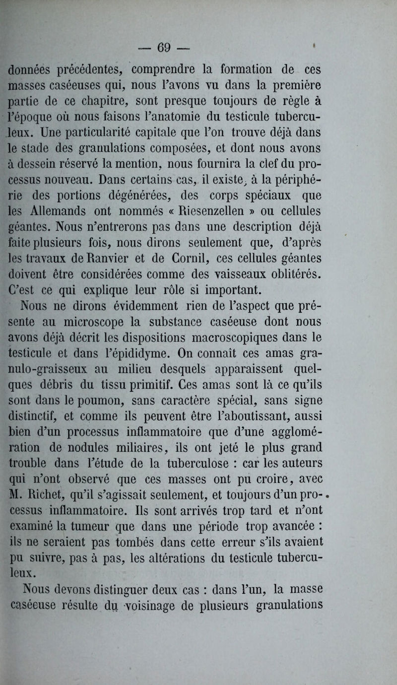 données précédentes, comprendre la formation de ces masses caséeuses qui, nous l'avons vu dans la première partie de ce chapitre, sont presque toujours de règle à l'époque où nous faisons l'anatomie du testicule tubercu- leux. Une particularité capitale que l'on trouve déjà dans le stade des granulations composées, et dont nous avons à dessein réservé la mention, nous fournira la clef du pro- cessus nouveau. Dans certains cas, il existe, à la périphé- rie des portions dégénérées, des corps spéciaux que les Allemands ont nommés « Riesenzellen » ou cellules géantes. Nous n’entrerons pas dans une description déjà faite plusieurs fois, nous dirons seulement que, d'après les travaux deRanvier et de Cornil, ces cellules géantes doivent être considérées comme des vaisseaux oblitérés. C'est ce qui explique leur rôle si important. Nous ne dirons évidemment rien de l'aspect que pré- sente au microscope la substance caséeuse dont nous avons déjà décrit les dispositions macroscopiques dans le testicule et dans l'épididyme. On connaît ces amas gra- nulo-graisseux au milieu desquels apparaissent quel- ques débris du tissu primitif. Ces amas sont là ce qu’ils sont dans le poumon, sans caractère spécial, sans signe distinctif, et comme ils peuvent être l'aboutissant, aussi bien d'un processus inflammatoire que d'une agglomé- ration de nodules miliaires, ils ont jeté le plus grand trouble dans l'étude de la tuberculose : car les auteurs qui n'ont observé que ces masses ont pu croire, avec M. Richet, qu'il s'agissait seulement, et toujours d’un pro-. cessus inflammatoire. Ils sont arrivés trop tard et n'ont examiné la tumeur que dans une période trop avancée : ils ne seraient pas tombés dans cette erreur s'ils avaient pu suivre, pas à pas, les altérations du testicule tubercu- leux. Nous devons distinguer deux cas : dans l'un, la masse caséeuse résulte du voisinage de plusieurs granulations