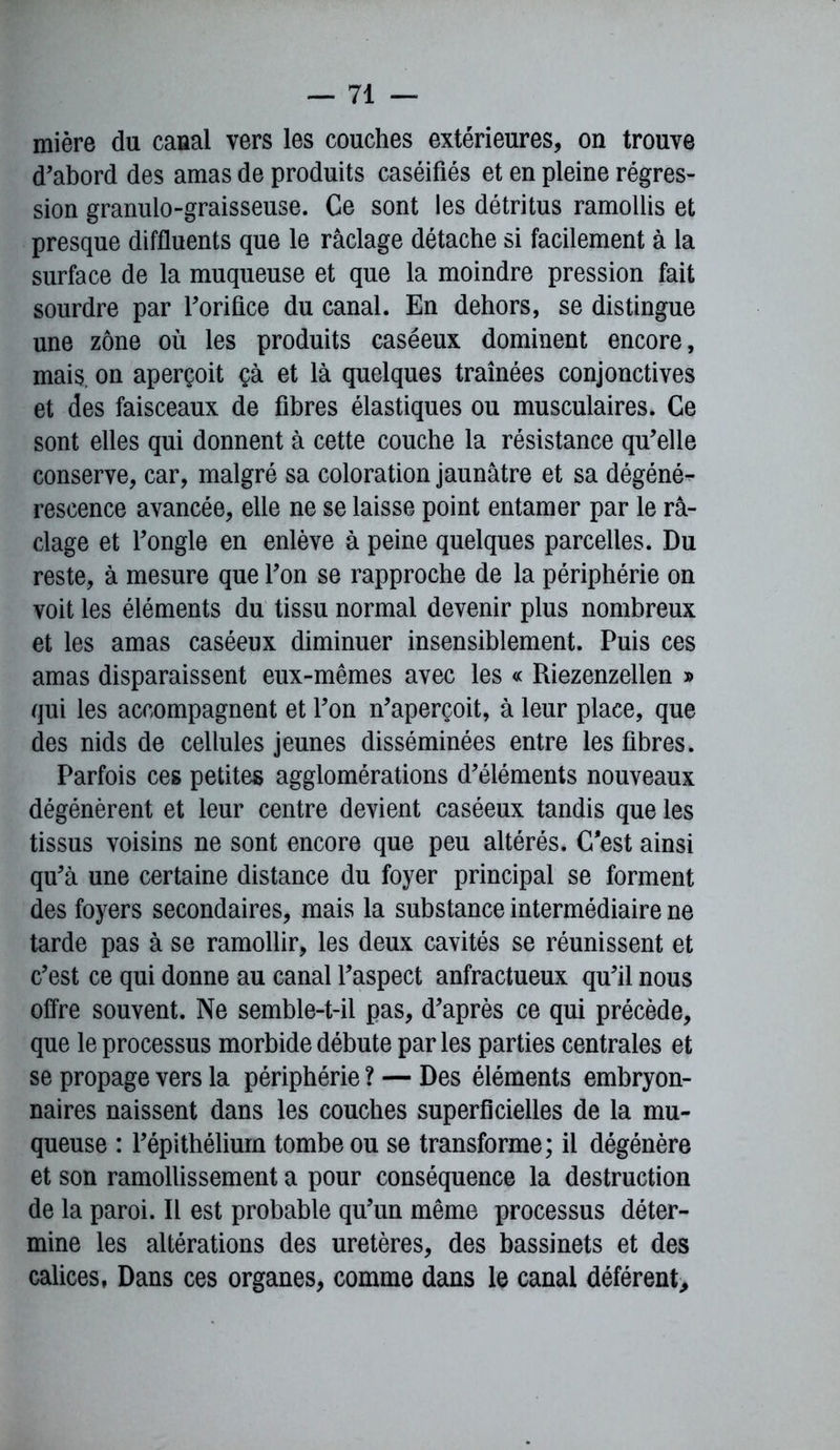mière du canal vers les couches extérieures, on trouve d’abord des amas de produits caséifiés et en pleine régres- sion granulo-graisseuse. Ce sont les détritus ramollis et presque diffluents que le raclage détache si facilement à la surface de la muqueuse et que la moindre pression fait sourdre par l’orifice du canal. En dehors, se distingue une zone où les produits caséeux dominent encore, mais, on aperçoit çà et là quelques traînées conjonctives et des faisceaux de fibres élastiques ou musculaires. Ce sont elles qui donnent à cette couche la résistance qu’elle conserve, car, malgré sa coloration jaunâtre et sa dégéné- rescence avancée, elle ne se laisse point entamer par le ra- clage et l’ongle en enlève à peine quelques parcelles. Du reste, à mesure que l’on se rapproche de la périphérie on voit les éléments du tissu normal devenir plus nombreux et les amas caséeux diminuer insensiblement. Puis ces amas disparaissent eux-mêmes avec les « Riezenzellen » qui les accompagnent et l’on n’aperçoit, à leur place, que des nids de cellules jeunes disséminées entre les fibres. Parfois ces petites agglomérations d’éléments nouveaux dégénèrent et leur centre devient caséeux tandis que les tissus voisins ne sont encore que peu altérés. C'est ainsi qu’à une certaine distance du foyer principal se forment des foyers secondaires, mais la substance intermédiaire ne tarde pas à se ramollir, les deux cavités se réunissent et c’est ce qui donne au canal l’aspect anfractueux qu’il nous offre souvent. Ne semble-t-il pas, d’après ce qui précède, que le processus morbide débute parles parties centrales et se propage vers la périphérie ? — Des éléments embryon- naires naissent dans les couches superficielles de la mu- queuse : l’épithélium tombe ou se transforme; il dégénère et son ramollissement a pour conséquence la destruction de la paroi. Il est probable qu’un même processus déter- mine les altérations des uretères, des bassinets et des calices, Dans ces organes, comme dans le canal déférent.