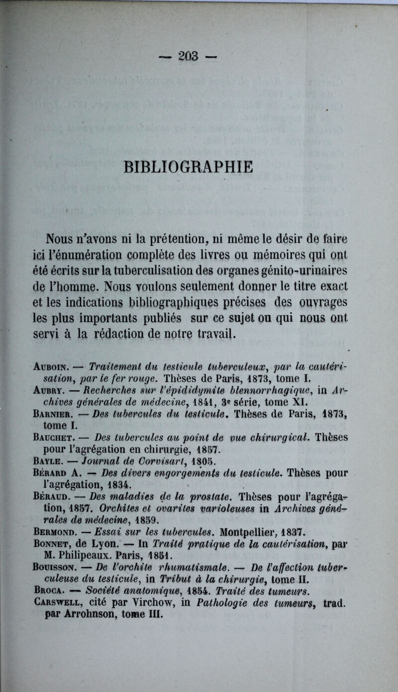 BIBLIOGRAPHIE Nous n'avons ni la prétention, ni même le désir de faire ici l'énumération complète des livres ou mémoires qui ont été écrits sur la tuberculisation des organes génito-urinaires de l’homme. Nous voulons seulement donner le titre exact et les indications bibliographiques précises des ouvrages les plus importants publiés sur ce sujet ou qui nous ont servi à la rédaction de notre travail. Auboin. — Traitement du testicule tuberculeux, par la cautéri- sation, par ie fer rouge. Thèses de Paris, 1873, tome I. Aubry. — Recherches sur l’épididymite blennorrhagique, in Ar- chives générales de médecine, 1841, 3* série, tome XI. Barnier. — Des tubercules du testicule. Thèses de Paris, 1873, tome I. Bauchet. — Des tubercules au point de vue chirurgical. Thèses pour l’agrégation en chirurgie, 1857. Bayle. — Journal de Corvisart, 1805. Bérard A. — Des divers engorgements du testicule. Thèses pour l’agrégation, 1834. Béraud. — Des maladies de la prostate. Thèses pour l'agréga*- tion, 1857. Orchites et ovariles varioleuses in Archives géné- rales de médecine, 1859. Bermond. — Essai sur les tubercules. Montpellier, 1837. Bonnet, de Lyon. — In Traité pratique de la cautérisation, par M. Philipeaux. Paris, 1851. Bouisson. — De l’orchite rhumatismale. — De l’affection tuber- culeuse du testicule, in Tribut à la chirurgie, tome II. Broca. — Société anatomique, 1854. Traité des tumeurs. Carswell, cité par Virchow, in Pathologie des tumeurs, trad. par Arrohnson, tome III.