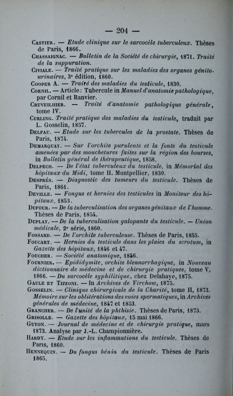 Castier . — Etude clinique sur le sarcocèle tuberculeux. Thèses de Paris, 1866. Chassaignac. — Bulletin de la Société de chirurgie, 1871. Traité de la suppuration. Civiale. — Traité pratique sur les maladies des organes génito- urinaires, 3e édition, 1860. Cooper A. — Traité des maladies du testicule, 1830. Cornil. — Article : Tubercule in Manuel d’anatomie pathologique, par Cornil et Ranvier. Cruveilhier. — Traité d’anatomie pathologique générale, tome IV. Curling. Traité pratique des maladies du testicule, traduit par L. Gosselin, 1857. Delfau. — Etude sur les tubercules de la prostate. Thèses de Paris, 1874. Demarquay. — Sur l’orchite purulente et la fonte du testicule amenées par des mouchetures faites sur la région des bourses, in Bulletin général de thérapeutique, 1858. Delpech. — De l’état tuberculeux du testicule, in Mémorial des hôpitaux du Midi, tome II. Montpellier, 1830. Després. — Diagnostic des tumeurs du testicule. Thèses de Paris, 1861. Deville. — Fongus et hernies des testicules in Moniteur des hô- pitaux, 1853. Dufour. — De la tuberculisation des organes génitaux de l’homme. Thèses de Paris, 1854. Duplay. — De la tuberculisation galopante du testicule. — Union médicale, 2e série, 1860. Fossard. — De l’orchite tuberculeuse. Thèses de Paris, 1855. Foucart. — Hernies du testicule dans les plaies du scrotum, in Gazette des hôpitaux, 1846 et 47. Foucher. —Société anatomique, 1856. Fournier.— Epididymite, orchite blennorrhagique, in Nouveau dictionnaire de médecine et de chirurgie pratiques, tome V, 1866. —Du sarcocèle syphilitique, chez Delahaye, 1875. Gaule et Tizzoni. — In Archives de Virchow, 1875. Gosselin. — Clinique chirurgicale de la Charité, tome II, 1873. Mémoire sur les oblitérations des voies spermatiques, in Archives générales de médecine, 1847 et 1853. Grancher. — De l’unité de la phthisie. Thèses de Paris, 1873. Grisolle. — Gazette des hôpitaux, 15 mai 1866. Guyon. — Journal de médecine et de chirurgie pratique, mars 1873. Analyse par J.-L. Championnière. Hardy. — Etude sur les inflammations du testicule. Thèses de Pans, 1860. Hennequin. — Du fongus bénin du testicule. Thèses de Paris 1865.