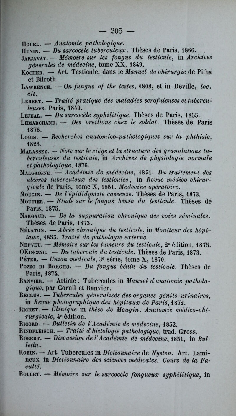 Houel. — Anatomie pathologique. Hunin. — Du sarcocèle tuberculeux. Thèses de Paris, 1866. Jarjayay. — Mémoire sur les fongus du testicule, in Archives générales de médecine, tome XX, 1849. Kocher. — Art. Testicule, dans le Manuel de chirurgie de Pitha et Bilroth. Lawrence. —On fungus of the testes, 1808, et in Deville, loc. cit. Lebert. — Traité pratique des maladies scrofuleuses et tubercu- leuses. Paris, 1849. Lejeal. — Du sarcocèle syphilitique. Thèses de Paris, 1855. Lemarchand. — Des oreillons chez le soldat. Thèses de Paris 1876. Louis. — Recherches anatomico-pathologiques sur la phthisie, 1825. Malassez. — Note sur le siège et la structure des granulations tu- berculeuses du testicule, in Archives de physiologie normale et pathologique, 1876. Malgaigne. — Académie de médecine, 1851. Du traitement des ulcères tuberculeux des testicules, in Revue médico-chirur- gicale de Paris, tome X, 1851. Médecine opératoire. Mougin. — De l’épididymite caséeuse. Thèses de Paris, 1873. Moutier. — Elude sur le fongus bénin du testicule. Thèses de Paris, 1875. Nargaud. — De la suppuration chronique des voies séminales. Thèses de Paris, 1873. Nélaton. —Abcès chronique du testicule, in Moniteur des hôpi- taux, 1855. Traité de pathologie externe. Nepveu. — Mémoire sur les tumeurs du testicule, 2e édition, 1875. OKinczyc. — Du tubercule du testicule. Thèses de Paris, 1873. Péter. — Union médicale, 3e série, tome X, 1870. Pozzo di Borgho. — Du fongus bénin du testicule. Thèses de Paris, 1874. Ranvier. — Article : Tubercules in Manuel d'anatomie patholo- gique, par Gornil et Ranvier. Reclus. — Tubercules généralisés des organes génito-urinaires, in Revue photographique des hôpitaux de Paris, 1872. Richet. — Clinique in thèse de Mougin. Anatomie médico-chi- rurgicale, 4e édition. Ricord. — Bulletin de l’Académie de médecine, 1852. Rindfleisch. — Traité d’histologie pathologique, trad. Gross. Robert. — Discussion de l’Académie de médecine, 1851, in Bul- letin. Robin. — Art. Tubercules in Dictionnaire de Nysten. Art. Lami- neux in Dictionnaire des sciences médicales. Cours de la Fa- culté. Rollet. — Mémoire sur le sarcocèle fongueux syphilitique, in