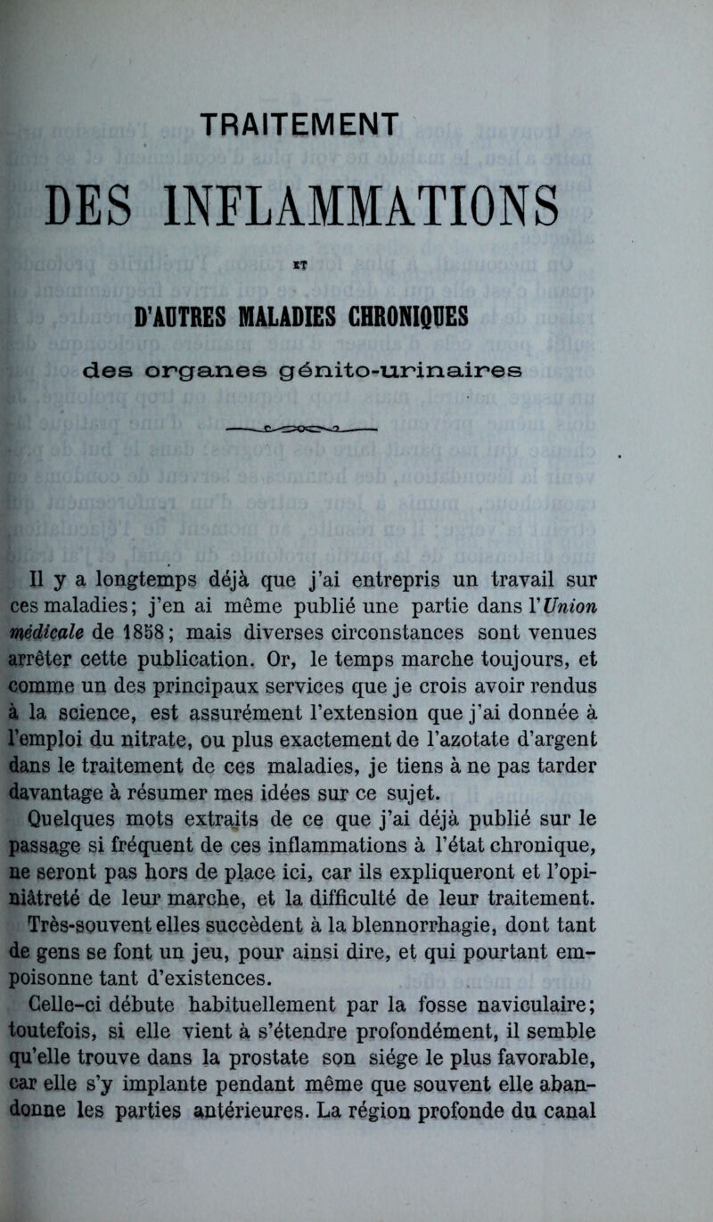 TRAITEMENT DES INFLAMMATIONS IT D'AUTRES MALADIES CHRONIQUES des organes génito-urinaires Il y a longtemps déjà que j’ai entrepris un travail sur ces maladies; j’en ai même publié une partie dans Y Union médicale de 1858; mais diverses circonstances sont venues arrêter cette publication. Or, le temps marche toujours, et comme un des principaux services que je crois avoir rendus à la science, est assurément l’extension que j’ai donnée à l’emploi du nitrate, ou plus exactement de l’azotate d’argent dans le traitement de ces maladies, je tiens à ne pas tarder davantage à résumer mes idées sur ce sujet. Quelques mots extraits de ce que j’ai déjà publié sur le passage si fréquent de ces inflammations à l’état chronique, ne seront pas hors de place ici, car ils expliqueront et l’opi- niâtreté de leur marche, et la difficulté de leur traitement. Très-souvent elles succèdent à la blennorrhagie, dont tant de gens se font un jeu, pour ainsi dire, et qui pourtant em- poisonne tant d’existences. Celle-ci débute habituellement par la fosse naviculaire; toutefois, si elle vient à s’étendre profondément, il semble qu’elle trouve dans la prostate son siège le plus favorable, car elle s’y implante pendant même que souvent elle aban- donne les parties antérieures. La région profonde du canal