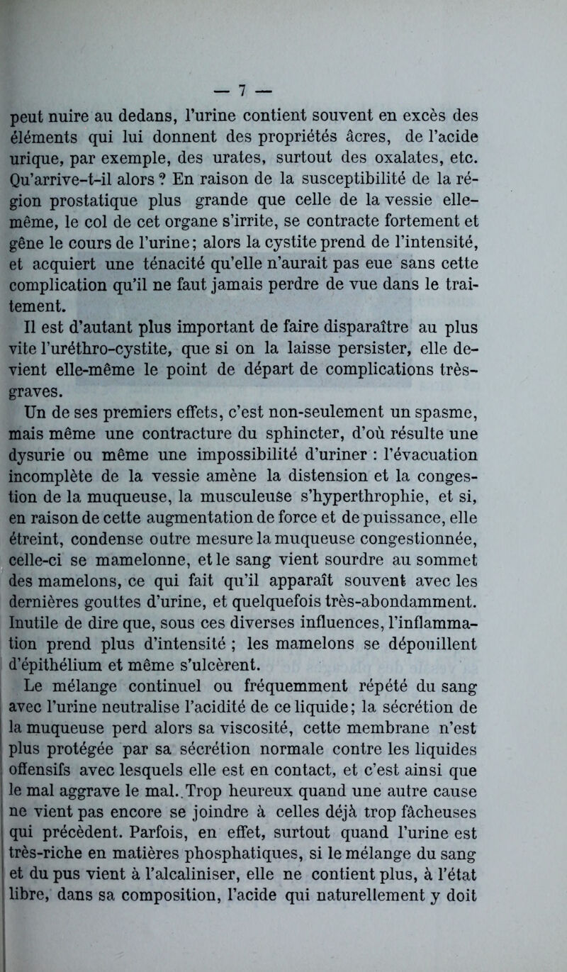 peut nuire au dedans, l’urine contient souvent en excès des éléments qui lui donnent des propriétés âcres, de l’acide urique, par exemple, des urates, surtout des oxalates, etc. Qu’arrive-t-il alors ? En raison de la susceptibilité de la ré- gion prostatique plus grande que celle de la vessie elle- même, le col de cet organe s’irrite, se contracte fortement et gêne le cours de l’urine; alors la cystite prend de l’intensité, et acquiert une ténacité qu’elle n’aurait pas eue sans cette complication qu’il ne faut jamais perdre de vue dans le trai- tement. Il est d’autant plus important de faire disparaître au plus vite l’urétbro-cystite, que si on la laisse persister, elle de- vient elle-même le point de départ de complications très- graves. Un de ses premiers effets, c’est non-seulement un spasme, mais même une contracture du sphincter, d’où résulte une dysurie ou même une impossibilité d’uriner : l’évacuation incomplète de la vessie amène la distension et la conges- tion de la muqueuse, la musculeuse s’hyperthrophie, et si, en raison de cette augmentation de force et de puissance, elle étreint, condense outre mesure la muqueuse congestionnée, celle-ci se mamelonné, et le sang vient sourdre au sommet des mamelons, ce qui fait qu’il apparaît souvent avec les dernières gouttes d’urine, et quelquefois très-abondamment. Inutile de dire que, sous ces diverses influences, l’inflamma- tion prend plus d’intensité ; les mamelons se dépouillent d’épithélium et même s’ulcèrent. Le mélange continuel ou fréquemment répété du sang avec l’urine neutralise l’acidité de ce liquide; la sécrétion de la muqueuse perd alors sa viscosité, cette membrane n’est plus protégée par sa sécrétion normale contre les liquides offensifs avec lesquels elle est en contact, et c’est ainsi que le mal aggrave le mal..Trop heureux quand une autre cause ne vient pas encore se joindre à celles déjà trop fâcheuses qui précèdent. Parfois, en effet, surtout quand l’urine est très-riche en matières phosphatiques, si le mélange du sang et du pus vient à l’alcaliniser, elle ne contient plus, à l’état I libre, dans sa composition, l’acide qui naturellement y doit