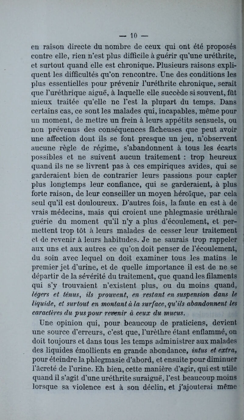 en raison directe du nombre de ceux qui ont été proposés contre elle, rien n’est plus difficile à guérir qu’une uréthrite, et surtout quand elle est chronique. Plusieurs raisons expli- quent les difficultés qu’on rencontre. Une des conditions les plus essentielles pour prévenir l’uréthrite chronique, serait que l’uréthrique aiguë, à laquelle elle succède si souvent, fût mieux traitée qu’elle ne l’est la plupart du temps. Dans certains cas, ce sont les malades qui, incapables, même pour un moment, de mettre un frein à leurs appétits sensuels, ou non prévenus des conséquences fâcheuses que peut avoir une affection dont ils se font presque un jeu, n’observent aucune règle de régime, s’abandonnent à tous les écarts possibles et ne suivent aucun traitement : trop heureux quand ils ne se livrent pas à ces empiriques avides, qui se garderaient bien de contrarier leurs passions pour capter plus longtemps leur confiance, qui se garderaient, à plus forte raison, de leur conseiller un moyen héroïque, par cela seul qu’il est douloureux. D’autres fois, la faute en est à de vrais médecins, mais qui croient une phlegmasie uréthrale guérie du moment qu’il n’y a plus d’écoulement, et per- mettent trop tôt à leurs malades de cesser leur traitement et de revenir à leurs habitudes. Je ne saurais trop rappeler aux uns et aux autres ce qu’on doit penser de l’écoulement, du soin avec lequel on doit examiner tous les matins le premier jet d’urine, et de quelle importance il est de ne se départir de la sévérité du traitement, que quand les filaments qui s’y trouvaient n’existent plus, ou du moins quand, légers et ténus, ils 'prouvent, en restant en suspension dans le liquide, et surtout en montant à la surface, qu'ils abandonnent les caractères du pus pour revenir à ceux du mucus. Une opinion qui, pour beaucoup de praticiens, devient une source d’erreurs, c’est que, l’urèthre étant enflammé, on doit toujours et dans tous les temps administrer aux malades des liquides émollients en grande abondance, intus et extra, pour éteindre la phlegmasie d’abord, et ensuite pour diminuer l’âcreté de l’urine. Eh bien, cette manière d’agir, qui est utile quand il s’agit d'une uréthrite suraiguë, l’est beaucoup moins lorsque sa violence est à son déclin, et j’ajouterai même