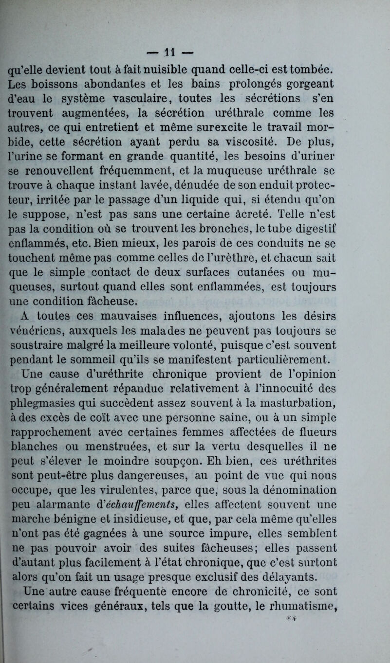 qu’elle devient tout à fait nuisible quand celle-ci est tombée. Les boissons abondantes et les bains prolongés gorgeant d’eau le système vasculaire, toutes les sécrétions s’en trouvent augmentées, la sécrétion uréthrale comme les autres, ce qui entretient et même surexcite le travail mor- bide, cette sécrétion ayant perdu sa viscosité. De plus, l’urine se formant en grande quantité, les besoins d’uriner se renouvellent fréquemment, et la muqueuse uréthrale se trouve à chaque instant lavée, dénudée de son enduit protec- teur, irritée par le passage d’un liquide qui, si étendu qu’on le suppose, n’est pas sans une certaine âcreté. Telle n’est pas la condition où se trouvent les bronches, le tube digestif enflammés, etc. Bien mieux, les parois de ces conduits ne se touchent même pas comme celles de l’urèthre, et chacun sait que le simple contact de deux surfaces cutanées ou mu- queuses, surtout quand elles sont enflammées, est toujours une condition fâcheuse. A toutes ces mauvaises influences, ajoutons les désirs vénériens, auxquels les malades ne peuvent pas toujours se soustraire malgré la meilleure volonté, puisque c’est souvent pendant le sommeil qu’ils se manifestent particulièrement. Une cause d’uréthrite chronique provient de l’opinion trop généralement répandue relativement à l’innocuité des phlegmasies qui succèdent assez souvent à la masturbation, à des excès de coït avec une personne saine, ou à un simple rapprochement avec certaines femmes affectées de flueurs blanches ou menstruées, et sur la vertu desquelles il ne peut s’élever le moindre soupçon. Eh bien, ces uréthrites sont peut-être plus dangereuses, au point de vue qui nous occupe, que les virulentes, parce que, sous la dénomination peu alarmante Réchauffements, elles affectent souvent une marche bénigne et insidieuse, et que, par cela même qu’elles n’ont pas été gagnées à une source impure, elles semblent ne pas pouvoir avoir des suites fâcheuses; elles passent d’autant plus facilement à l’état chronique, que c’est surtout alors qu’on fait un usage presque exclusif des délayants. Une autre cause fréquente encore de chronicité, ce sont certains vices généraux, tels que la goutte, le rhumatisme,