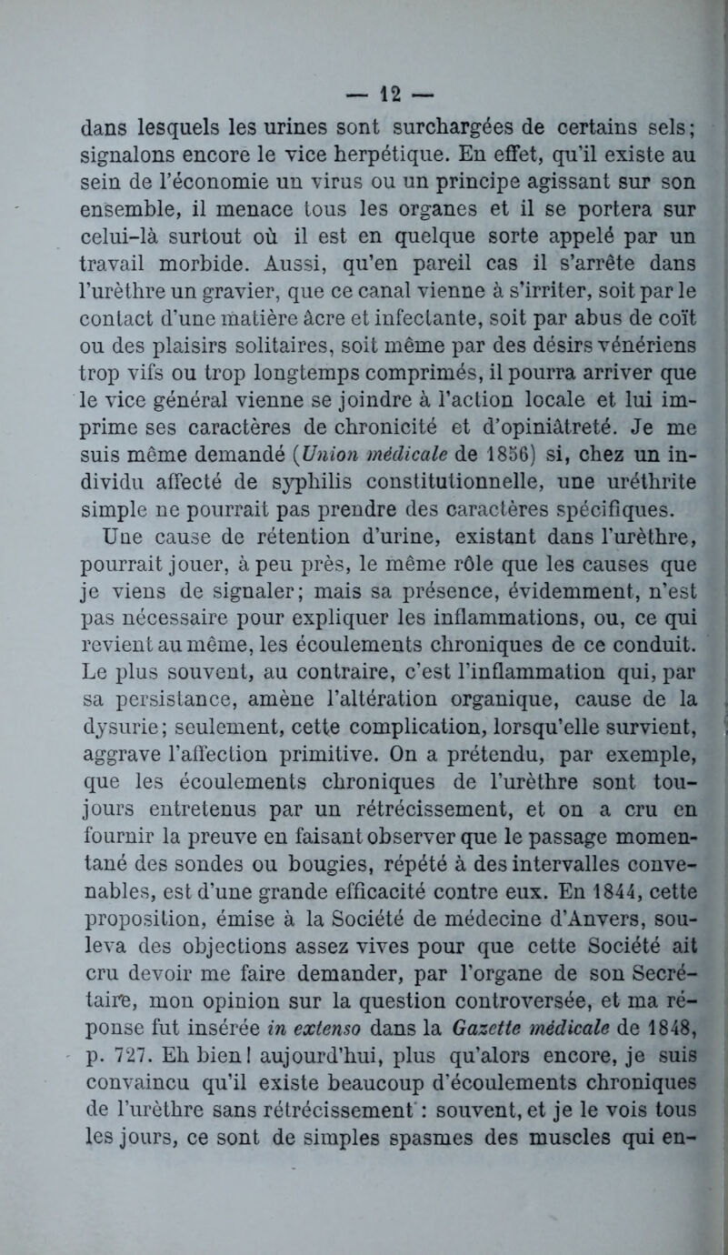 dans lesquels les urines sont surchargées de certains sels ; signalons encore le vice herpétique. En effet, qu’il existe au sein de l’économie un virus ou un principe agissant sur son ensemble, il menace tous les organes et il se portera sur celui-là surtout où il est en quelque sorte appelé par un travail morbide. Aussi, qu’en pareil cas il s’arrête dans l’urèthre un gravier, que ce canal vienne à s’irriter, soit par le contact d’une matière âcre et infectante, soit par abus de coït ou des plaisirs solitaires, soit même par des désirs vénériens trop vifs ou trop longtemps comprimés, il pourra arriver que le vice général vienne se joindre à l’action locale et lui im- prime ses caractères de chronicité et d’opiniâtreté. Je me suis même demandé (Union médicale de 1856) si, chez un in- dividu affecté de syphilis constitutionnelle, une uréthrite simple ne pourrait pas prendre des caractères spécifiques. Une cause de rétention d’urine, existant dans l’urèthre, pourrait jouer, à peu près, le même rôle que les causes que je viens de signaler; mais sa présence, évidemment, n’est pas nécessaire pour expliquer les inflammations, ou, ce qui revient au même, les écoulements chroniques de ce conduit. Le plus souvent, au contraire, c’est l’inflammation qui, par sa persistance, amène l’altération organique, cause de la dysurie; seulement, cette complication, lorsqu’elle survient, aggrave l’affection primitive. On a prétendu, par exemple, que les écoulements chroniques de l’urèthre sont tou- jours entretenus par un rétrécissement, et on a cru en fournir la preuve en faisant observer que le passage momen- tané des sondes ou bougies, répété à des intervalles conve- nables, est d’une grande efficacité contre eux. En 1844, cette proposition, émise à la Société de médecine d’Anvers, sou- leva des objections assez vives pour que cette Société ait cru devoir me faire demander, par l’organe de son Secré- taire, mon opinion sur la question controversée, et ma ré- ponse fut insérée in extenso dans la Gazette médicale de 1848, p. 727. Eh bien! aujourd’hui, plus qu’alors encore, je suis convaincu qu’il existe beaucoup d’écoulements chroniques de l’urèthre sans rétrécissement : souvent, et je le vois tous les jours, ce sont de simples spasmes des muscles qui en-