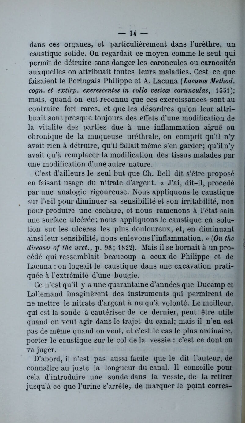 dans ces organes, et particulièrement dans l’urèthre, un caustique solide. On regardait ce moyen comme le seul qui permît de détruire sans danger les caroncules ou carnosités auxquelles on attribuait toutes leurs maladies. Cest ce que faisaient le Portugais Philippe et A. Lacuna (Lacunœ Method. cogn. et extirp. exerescentes in collo vesicœ carunculas, 1551); mais, quand on eut reconnu que ces excroissances sont au contraire fort rares, et que les désordres qu’on leur attri- buait sont presque toujours des effets d’une modification de la vitalité des parties due à une inflammation aiguë ou chronique de la muqueuse uréthrale, on comprit qu’il n’y avait rien à détruire, qu’il fallait même s’en garder; qu’il n’y avait qu’à remplacer la modification des tissus malades par une modification d’une autre nature. C’est d’ailleurs le seul but que Ch. Bell dit s’être proposé en faisant usage du nitrate d’argent. « J’ai, dit-il, procédé par une analogie rigoureuse. Nous appliquons le caustique sur l’œil pour diminuer sa sensibilité et son irritabilité, non pour produire une eschare, et nous ramenons à l’état sain une surface ulcérée ; nous appliquons le caustique en solu- tion sur les ulcères les plus douloureux, et, en diminuant ainsi leur sensibilité, nous enlevons l’inflammation. » (On the diseases of the uret., p. 98 ; 1822). Mais il se bornait à un pro- cédé qui ressemblait beaucoup à ceux de Philippe et de Lacuna : on logeait le caustique dans une excavation prati- quée à l’extrémité d’une bougie. Ce n’est qu'il y a une quarantaine d’années que Ducamp et Lallemand imaginèrent des instruments qui permirent de ne mettre le nitrate d’argent à nu qu’à volonté. Le meilleur, qui est la sonde à cautériser de ce dernier, peut être utile quand on veut agir dans le trajet du canal; mais il n’en est pas de même quand on veut, et c’est le cas le plus ordinaire, porter le caustique sur le col de la vessie : c’est ce dont on va juger. D’abord, il n’est pas aussi facile que le dit l’auteur, de connaître au juste la longueur du canal. Il conseille pour cela d’introduire une sonde dans la vessie, de la retirer jusqu’à ce que l’urine s’arrête, de marquer le point corres-