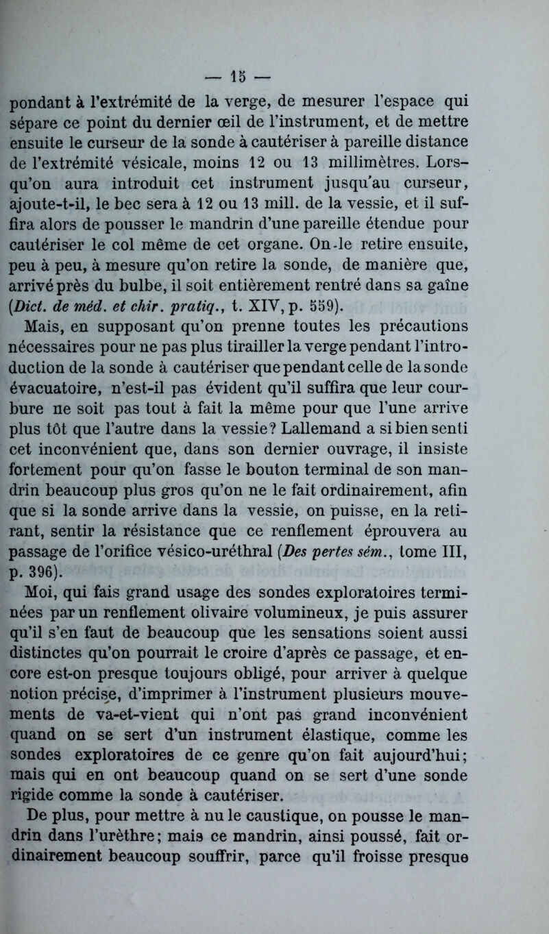 pondant à l’extrémité de la verge, de mesurer l’espace qui sépare ce point du dernier œil de l’instrument, et de mettre ensuite le curseur de la sonde à cautériser à pareille distance de l’extrémité vésicale, moins 12 ou 13 millimètres. Lors- qu’on aura introduit cet instrument jusqu’au curseur, ajoute-t-il, le bec sera à 12 ou 13 mill. de la vessie, et il suf- fira alors de pousser le mandrin d’une pareille étendue pour cautériser le col même de cet organe. On-le retire ensuite, peu à peu, à mesure qu’on retire la sonde, de manière que, arrivé près du bulbe, il soit entièrement rentré dans sa gaine (Dict. de méd. etchir. pratiqt. XIV, p. 559). Mais, en supposant qu’on prenne toutes les précautions nécessaires pour ne pas plus tirailler la verge pendant l’intro- duction de la sonde à cautériser que pendant celle de la sonde évacuatoire, n’est-il pas évident qu’il suffira que leur cour- bure ne soit pas tout à fait la même pour que l’une arrive plus tôt que l’autre dans la vessie? Lallemand a si bien senti cet inconvénient que, dans son dernier ouvrage, il insiste fortement pour qu’on fasse le bouton terminal de son man- drin beaucoup plus gros qu’on ne le fait ordinairement, afin que si la sonde arrive dans la vessie, on puisse, en la reti- rant, sentir la résistance que ce renflement éprouvera au passage de l’orifice vésico-uréthral (Des pertes sém., tome III, p. 396). Moi, qui fais grand usage des sondes exploratoires termi- nées par un renflement olivaire volumineux, je puis assurer qu’il s’en faut de beaucoup que les sensations soient aussi distinctes qu’on pourrait le croire d’après ce passage, et en- core est-on presque toujours obligé, pour arriver à quelque notion précise, d’imprimer à l’instrument plusieurs mouve- ments de va-et-vient qui n’ont pas grand inconvénient quand on se sert d’un instrument élastique, comme les sondes exploratoires de ce genre qu’on fait aujourd’hui; mais qui en ont beaucoup quand on se sert d’une sonde rigide comme la sonde à cautériser. De plus, pour mettre à nu le caustique, on pousse le man- drin dans l’urèthre; mais ce mandrin, ainsi poussé, fait or- dinairement beaucoup souffrir, parce qu’il froisse presque