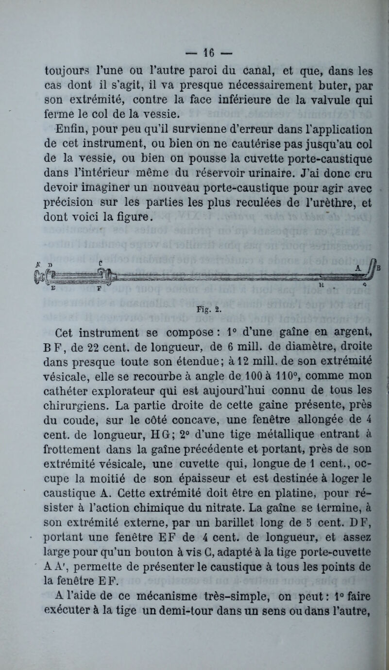 toujours Tune ou l’autre paroi du canal, et que, dans les cas dont il s’agit, il va presque nécessairement buter, par son extrémité, contre la face inférieure de la valvule qui ferme le col de la vessie. Enfin, pour peu qu’il survienne d’erreur dans l’application de cet instrument, ou bien on ne cautérise pas jusqu’au col de la vessie, ou bien on pousse la cuvette porte-caustique dans l’intérieur même du réservoir urinaire. J’ai donc cru devoir imaginer un nouveau porte-caustique pour agir avec précision sur les parties les plus reculées de l’urètbre, et dont voici la figure. Cet instrument se compose: 1° d’une gaine en argent, B F, de 22 cent, de longueur, de 6 mill. de diamètre, droite dans presque toute son étendue; à 12 mill. de son extrémité vésicale, elle se recourbe à angle de 100 à 110°, comme mon cathéter explorateur qui est aujourd’hui connu de tous les chirurgiens. La partie droite de cette gaine présente, près du coude, sur le côté concave, une fenêtre allongée de 4 cent, de longueur, H G; 2° d’une tige métallique entrant à frottement dans la gaine précédente et portant, près de son extrémité vésicale, une cuvette qui, longue de 1 cent., oc- cupe la moitié de son épaisseur et est destinée à loger le caustique A. Cette extrémité doit être en platine, pour ré- sister à l’action chimique du nitrate. La gaine se termine, à son extrémité externe, par un barillet long de 5 cent. DF, portant une fenêtre EF de 4 cent, de longueur, et assez large pour qu’un bouton à vis C, adapté à la tige porte-cuvette A Ar, permette de présenter le caustique à tous les points de la fenêtre E F. A l’aide de ce mécanisme très-simple, on peut : 1° faire exécuter à la tige un demi-tour dans un sens ou dans l’autre, Fig. 2,