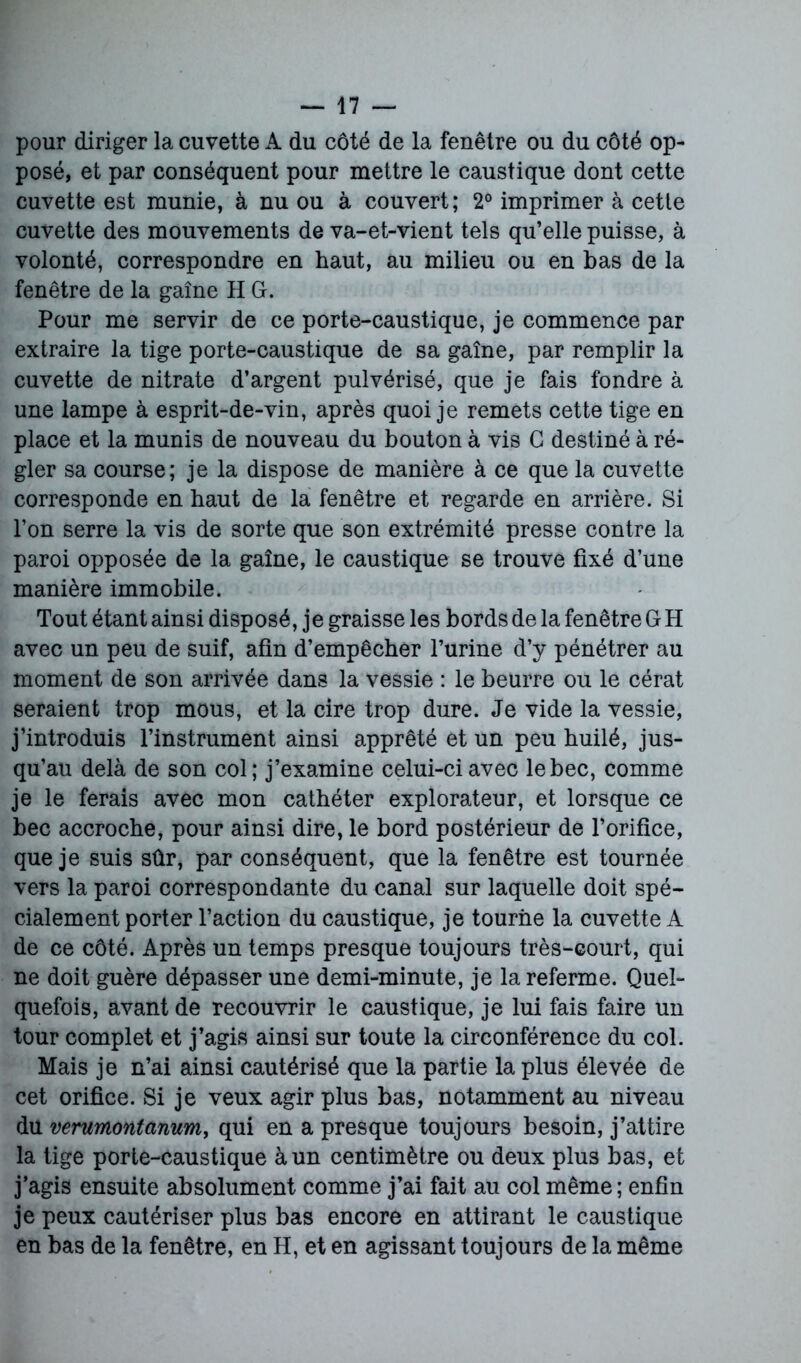 pour diriger la cuvette A du côté de la fenêtre ou du côté op- posé, et par conséquent pour mettre le caustique dont cette cuvette est munie, à nu ou à couvert; 2° imprimer à cette cuvette des mouvements de va-et-vient tels qu’elle puisse, à volonté, correspondre en haut, au milieu ou en bas de la fenêtre de la gaîne H G. Pour me servir de ce porte-caustique, je commence par extraire la tige porte-caustique de sa gaîne, par remplir la cuvette de nitrate d’argent pulvérisé, que je fais fondre à une lampe à esprit-de-vin, après quoi je remets cette tige en place et la munis de nouveau du bouton à vis G destiné à ré- gler sa course; je la dispose de manière à ce que la cuvette corresponde en haut de la fenêtre et regarde en arrière. Si l’on serre la vis de sorte que son extrémité presse contre la paroi opposée de la gaîne, le caustique se trouve fixé d’une manière immobile. Tout étant ainsi disposé, je graisse les bords de la fenêtre GH avec un peu de suif, afin d’empêcher l’urine d’y pénétrer au moment de son arrivée dans la vessie : le beurre ou le cérat seraient trop mous, et la cire trop dure. Je vide la vessie, j’introduis l’instrument ainsi apprêté et un peu huilé, jus- qu’au delà de son col; j’examine celui-ci avec le bec, comme je le ferais avec mon cathéter explorateur, et lorsque ce bec accroche, pour ainsi dire, le bord postérieur de l’orifice, que je suis sûr, par conséquent, que la fenêtre est tournée vers la paroi correspondante du canal sur laquelle doit spé- cialement porter l’action du caustique, je tourne la cuvette A de ce côté. Après un temps presque toujours très-court, qui ne doit guère dépasser une demi-minute, je la referme. Quel- quefois, avant de recouvrir le caustique, je lui fais faire un tour complet et j’agis ainsi sur toute la circonférence du col. Mais je n’ai ainsi cautérisé que la partie la plus élevée de cet orifice. Si je veux agir plus bas, notamment au niveau du verumontanum, qui en a presque toujours besoin, j’attire la tige porte-caustique à un centimètre ou deux plus bas, et j’agis ensuite absolument comme j’ai fait au col même ; enfin je peux cautériser plus bas encore en attirant le caustique en bas de la fenêtre, en H, et en agissant toujours de la même