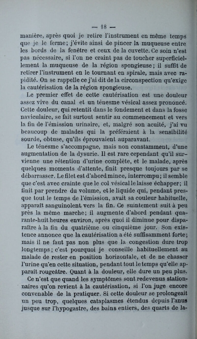 manière, après quoi je relire l’instrument en même temps que je le ferme; j’évite ainsi de pincer la muqueuse entre les bords de la fenêtre et ceux de la cuvette. Ce soin n’est pas nécessaire, si l’on ne craint pas de toucher superficiel- lement la muqueuse de la région spongieuse; il suffit de retirer l’instrument en le tournant en spirale, mais avec ra- pidité. On se rappelle ce j’ai dit de la circonspection qu’exige la cautérisation de la région spongieuse. Le premier effet de cette cautérisation est une douleur assez vive du canal et un ténesme vésical assez prononcé. Cette douleur, qui retentit dans le fondement et dans la fosse naviculaire, se fait surtout sentir au commencement et vers la fin de l’émission urinaire, et, malgré son acuité, j’ai vu beaucoup de malades qui la préféraient à la sensibilité sourde, obtuse, qu’ils éprouvaient auparavant. Le ténesme s’accompagne, mais non constamment, d’une augmentation de la dysurie. Il est rare cependant qu’il sur- vienne une rétention d’urine complète, et le malade, après quelques moments d’attente, finit presque toujours par se débarrasser. Le filet est d’abord mince, interrompu; il semble que c’est avec crainte que le col vésical le laisse échapper; il finit par prendre du volume, et le liquide qui, pendant pres- que tout le temps de l’émission, avait sa couleur habituelle, apparaît sanguinolent vers la fin. Ce suintement suit à peu près la même marche; il augmente d’abord pendant qua- rante-huit heures environ, après quoi il diminue pour dispa- raître à la fin du quatrième ou cinquième jour. Son exis- tence annonce que la cautérisation a été suffisamment forte ; mais il ne faut pas non plus que la congestion dure trop longtemps; c’est pourquoi je conseille habituellement au malade de rester en position horizontale, et de ne chasser l’urine qu’en cette situation, pendant tout le temps qu’elle ap- paraît rougeâtre. Quant à la douleur, elle dure un peu plus. Ce n’est que quand les symptômes sont redevenus station- naires qu’on revient à la cautérisation, si l’on juge encore convenable de la pratiquer. Si cette douleur se prolongeait un peu trop, quelques cataplasmes étendus depuis l’anus jusque sur l’hypogastre, des bains entiers, des quarts de la-