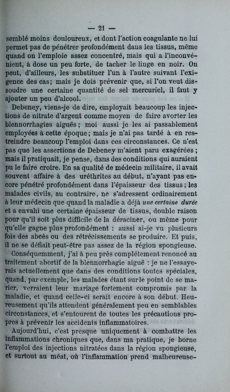 semblé moins douloureux, et dont l’action coagulante ne lui permet pas de pénétrer profondément dans les tissus, même quand on l’emploie assez concentré, mais qui a l’inconvé- nient, à dose un peu forte, de tacher le linge en noir. On peut, d’ailleurs, les substituer l’un à l’autre suivant l’exi- gence des cas; mais je dois prévenir que, si l’on veut dis- soudre une certaine quantité de sel mercuriel, il faut y ajouter un peu d’alcool. Debeney, viens-je de dire, employait beaucoup les injec- tions de nitrate d’argent comme moyen de faire avorter les blennorrhagies aiguës ; moi aussi je les ai passablement employées à cette époque ; mais je n’ai pas tardé à en res- treindre beaucoup l’emploi dans ces circonstances. Ce n’est pas que les assertions de Debeney m’aient paru exagérées ; mais il pratiquait, je pense, dans des conditions qui auraient pu le faire croire. En sa qualité de médecin militaire, il avait souvent affaire à des uréthrites au début, n’ayant pas en- core pénétré profondément dans l’épaisseur des tissus ; les malades civils, au contraire, ne s’adressent ordinairement à leur médecin que quand la maladie a déjà une certaine durée et a envahi une certaine épaisseur de tissus, double raison pour qu’il soit plus difficile de la déraciner, ou même pour qu’elle gagne plus profondément : aussi ai-je vu plusieurs fois des abcès ou des rétrécissements se produire. Et puis, il ne se défiait peut-être pas assez de la région spongieuse. Conséquemment, j’ai à peu près complètement renoncé au traitement abortif de la blennorrhagie aiguë : je ne l’essaye- rais actuellement que dans des conditions toutes spéciales, quand, par exemple, les malades étant sur le point de se ma- rier, verraient leur mariage fortement compromis par la maladie, et quand celle-ci serait encore à son début. Heu- reusement qu’ils attendent généralement peu en semblables circonstances, et s’entourent de toutes les précautions pro- pres à prévenir les accidents inflammatoires. Aujourd’hui, c’est presque uniquement à combattre les inflammations chroniques que, dans ma pratique, je borne l’emploi des injections nitratées dans la région spongieuse, et surtout au méat, où l’inflammation prend malheureuse-