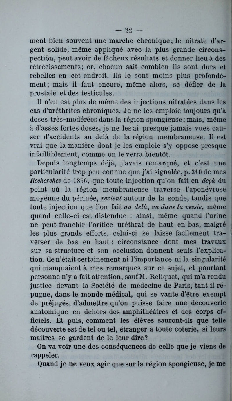 ment bien souvent une marche chronique ; le nitrate d’ar- gent solide, même appliqué avec la plus grande circons- pection, peut avoir de fâcheux résultats et donner lieu à des rétrécissements; or, chacun sait combien ils sont durs et rebelles en cet endroit. Us le sont moins plus profondé- ment; mais il faut encore, même alors, se défier de la prostate et des testicules. Il n’en est plus de même des injections nitratées dans les cas d’uréthrites chroniques. Je ne les emploie toujours qu’à doses très-modérées dans la région spongieuse; mais, même à d’assez fortes doses, je ne lésai presque jamais vues cau- ser d’accidents au delà de la région membraneuse. Il est vrai que la manière dont je les emploie s’y oppose presque infailliblement, comme on le verra bientôt. Depuis longtemps déjà, j’avais remarqué, et c’est une particularité trop peu connue que j’ai signalée, p. 310 de mes Recherches de 1856, que toute injection qu’on fait en deçà du point où la région membraneuse traverse l’aponévrose moyenne du périnée, revient autour de la sonde, tandis que toute injection que l’on fait au delà, va dans la vessie, même quand celle-ci est distendue : ainsi, même quand l’urine ne peut franchir l’orifice uréthral de haut en bas, malgré les plus grands efforts, celui-ci se laisse facilement tra- verser de bas en haut : circonstance dont mes travaux sur sa structure et son occlusion donnent seuls l’explica- tion. Ce n’était certainement ni l’importance ni la singularité qui manquaient à mes remarques sur ce sujet, et pourtant personne n’y a fait attention, sauf M. Reliquet, qui m’a rendu justice devant la Société de médecine de Paris, tant il ré- pugne, dans le monde médical, qui se vante d’être exempt de préjugés, d’admettre qu’on puisse faire une découverte anatomique en dehors des amphithéâtres et des corps of- ficiels. Et puis, comment les élèves sauront-ils que telle découverte est de tel ou tel, étranger à toute coterie, si leurs maîtres se gardent de le leur dire? On va voir une des conséquences de celle que je viens de rappeler. Quand je ne veux agir que sur la région spongieuse, je me