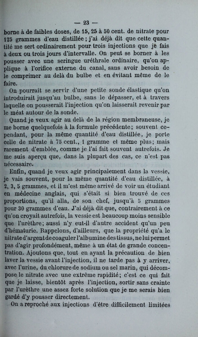 borne à de faibles doses, de 15, 25 à 50 cent, de nitrate pour 125 grammes d’eau distillée ; j’ai déjà dit que cette quan- tité me sert ordinairement pour trois injections que je fais à deux ou trois jours d’intervalle. On peut se borner à les pousser avec une seringue uréthrale ordinaire, qu’on ap- plique à l’orifice externe du canal, sans avoir besoin de le comprimer au delà du bulbe et en évitant même de le faire. On pourrait se servir d’une petite sonde élastique qu’on introduirait jusqu’au bulbe, sans le dépasser, et à travers laquelle on pousserait l’injection qu’on laisserait revenir par le méat autour de la sonde. Quand je vnux agir au delà de la région membraneuse, je me borne quelquefois à la formule précédente; souvent ce- pendant, pour la même quantité d’eau distillée, je porte celle de nitrate à 75 cent., 1 gramme et même plus; mais rarement d’emblée, comme je l’ai fait souvent autrefois. Je me suis aperçu que, dans la plupart des cas, ce n’est pas nécessaire. Enfin, quand je veux agir principalement dans la vessie, je vais souvent, pour la même quantité d’eau distillée, à 2,3,5 grammes, et il m’est même arrivé de voir un étudiant en médecine anglais, qui s’était si bien trouvé de ces proportions, qu’il alla, de son chef, jusqu’à 5 grammes pour 30 grammes d’eau. J’ai déjà dit que, contrairement à ce qu’on croyait autrefois, la vessie est beaucoup moins sensible que l’urèthre; aussi n’y eut-il d’autre accident qu’un peu d’hématurie. Rappelons, d’ailleurs, que la propriété qu’a le nitrate d’argent de coaguler l’albumine des tissus, ne lui permet pas d’agir profondément, même à un état de grande concen- tration. Ajoutons que, tout en ayant la précaution de bien laver la vessie avant l’injection, il ne tarde pas à y arriver, avec l’urine, du chlorure de sodium ou sel marin, qui décom- pose le nitrate avec une extrême rapidité ; c’est ce qui fait que je laisse, bientôt après l’injection, sortir sans crainte par l’urèthre une assez forte solution que je me serais bien gardé d’y pousser directement. On a reproché aux injections d’être difficilement limitées