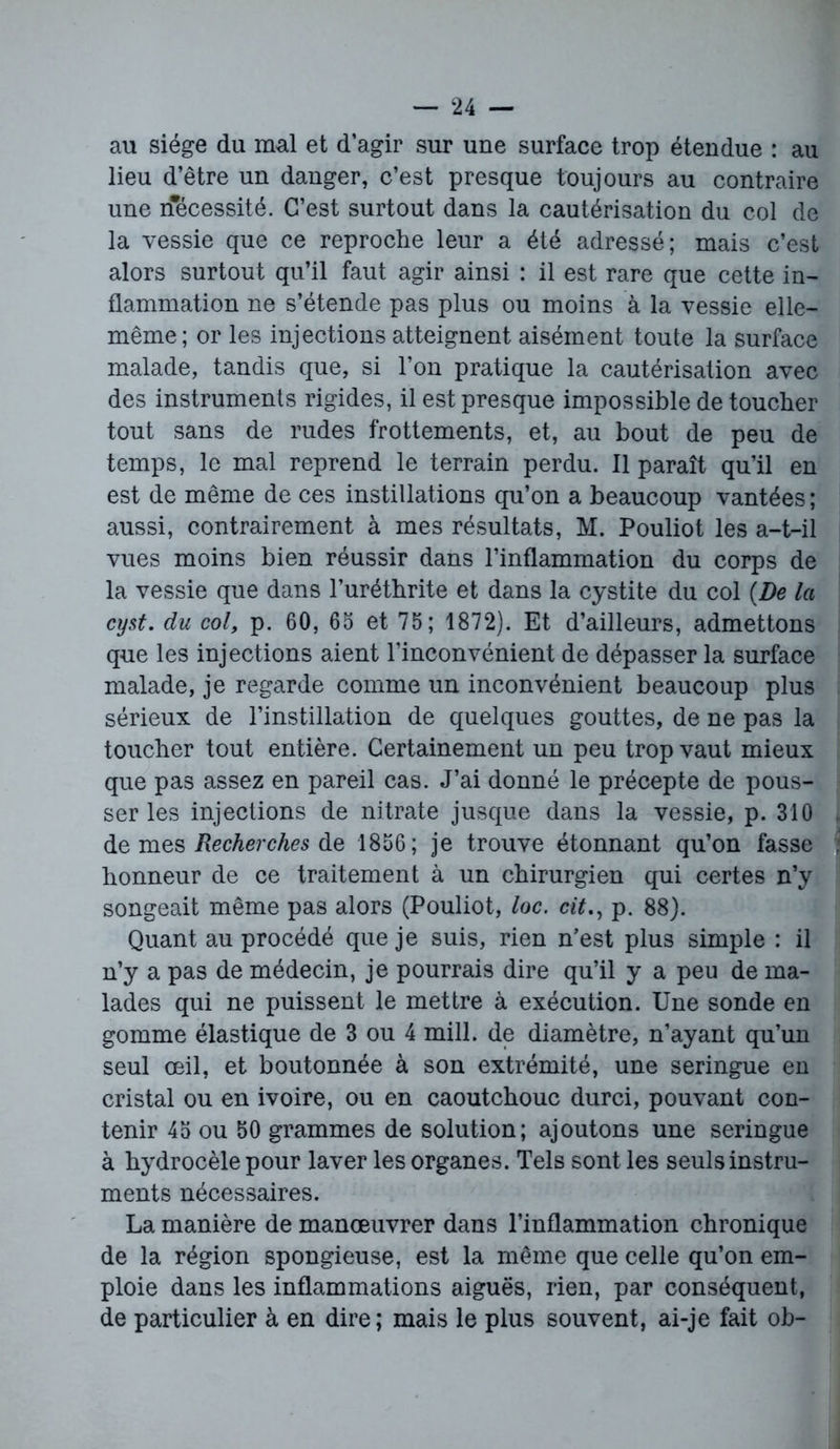 au siège du mal et d’agir sur une surface trop étendue : au lieu d’être un danger, c’est presque toujours au contraire une nécessité. C’est surtout dans la cautérisation du col de la vessie que ce reproche leur a été adressé; mais c’est alors surtout qu’il faut agir ainsi : il est rare que cette in- flammation ne s’étende pas plus ou moins à la vessie elle- même; or les injections atteignent aisément toute la surface malade, tandis que, si l’on pratique la cautérisation avec des instruments rigides, il est presque impossible de toucher tout sans de rudes frottements, et, au bout de peu de temps, le mal reprend le terrain perdu. Il paraît qu’il en est de même de ces instillations qu’on a beaucoup vantées ; aussi, contrairement à mes résultats, M. Pouliot les a-t-il vues moins bien réussir dans l’inflammation du corps de la vessie que dans l’uréthrite et dans la cystite du col (De la cyst. du col, p. 60, 65 et 75; 1872). Et d’ailleurs, admettons que les injections aient l’inconvénient de dépasser la surface malade, je regarde comme un inconvénient beaucoup plus sérieux de l’instillation de quelques gouttes, de ne pas la toucher tout entière. Certainement un peu trop vaut mieux que pas assez en pareil cas. J’ai donné le précepte de pous- ser les injections de nitrate jusque dans la vessie, p. 310 de mes Recherches de 1856; je trouve étonnant qu’on fasse honneur de ce traitement à un chirurgien qui certes n’y songeait même pas alors (Pouliot, loc. citp. 88). Quant au procédé que je suis, rien n’est plus simple : il n’y a pas de médecin, je pourrais dire qu’il y a peu de ma- lades qui ne puissent le mettre à exécution. Une sonde en gomme élastique de 3 ou 4 mill. de diamètre, n’ayant qu’un seul œil, et boutonnée à son extrémité, une seringue en cristal ou en ivoire, ou en caoutchouc durci, pouvant con- tenir 45 ou 50 grammes de solution; ajoutons une seringue à hydrocèle pour laver les organes. Tels sont les seuls instru- ments nécessaires. La manière de manœuvrer dans l’inflammation chronique de la région spongieuse, est la même que celle qu’on em- ploie dans les inflammations aiguës, rien, par conséquent, de particulier à en dire; mais le plus souvent, ai-je fait ob-