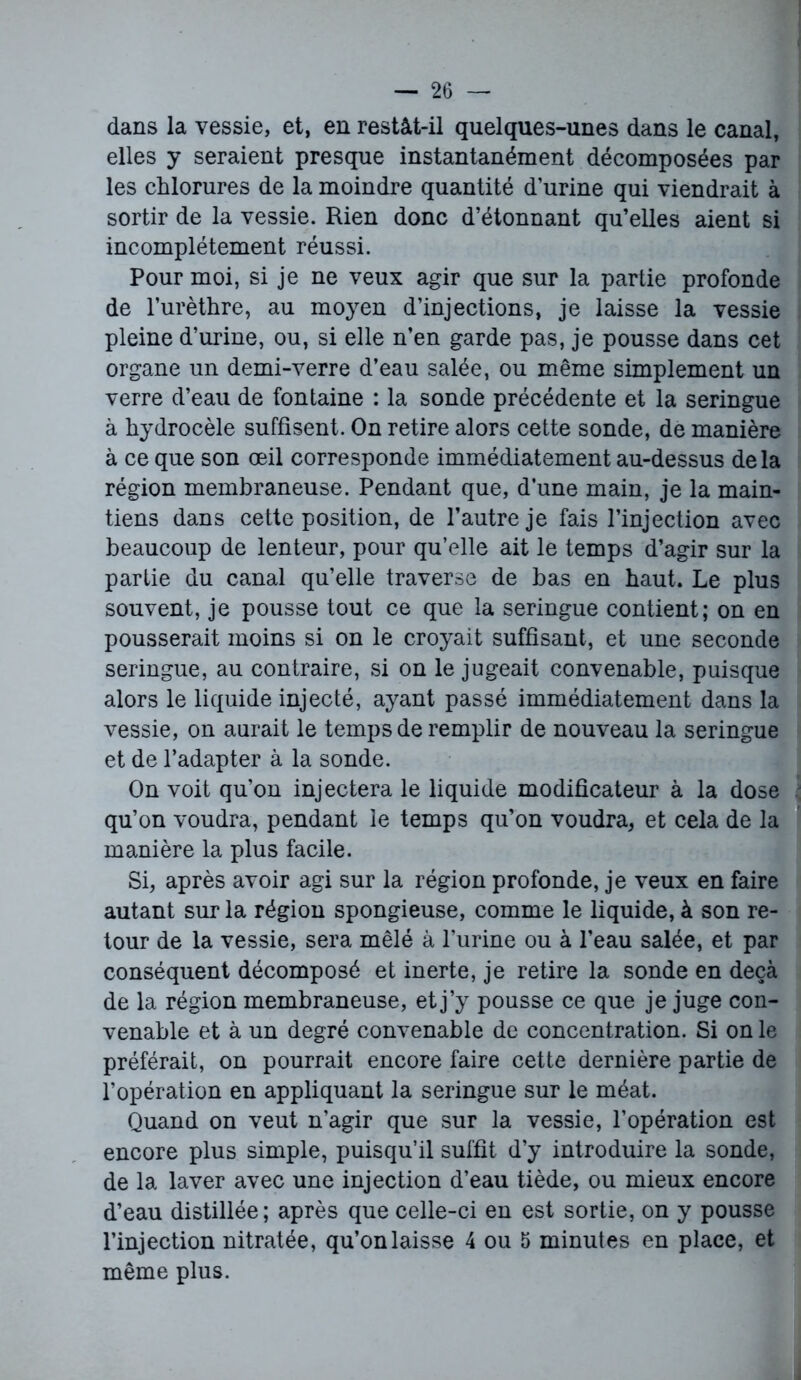 dans la vessie, et, en restât-il quelques-unes dans le canal, elles y seraient presque instantanément décomposées par les chlorures de la moindre quantité d’urine qui viendrait à sortir de la vessie. Rien donc d’étonnant qu’elles aient si incomplètement réussi. Pour moi, si je ne veux agir que sur la partie profonde de l’urèthre, au moyen d’injections, je laisse la vessie pleine d’urine, ou, si elle n’en garde pas, je pousse dans cet organe un demi-verre d’eau salée, ou même simplement un verre d’eau de fontaine : la sonde précédente et la seringue à hydrocèle suffisent. On retire alors cette sonde, de manière à ce que son œil corresponde immédiatement au-dessus delà région membraneuse. Pendant que, d’une main, je la main- tiens dans cette position, de l’autre je fais l’injection avec beaucoup de lenteur, pour qu’elle ait le temps d’agir sur la partie du canal qu’elle traverse de bas en haut. Le plus souvent, je pousse tout ce que la seringue contient; on en pousserait moins si on le croyait suffisant, et une seconde seringue, au contraire, si on le jugeait convenable, puisque alors le liquide injecté, ayant passé immédiatement dans la vessie, on aurait le temps de remplir de nouveau la seringue et de l’adapter à la sonde. On voit qu’on injectera le liquide modificateur à la dose qu’on voudra, pendant le temps qu’on voudra, et cela de la manière la plus facile. Si, après avoir agi sur la région profonde, je veux en faire autant sur la région spongieuse, comme le liquide, à son re- tour de la vessie, sera mêlé à l’urine ou à l’eau salée, et par conséquent décomposé et inerte, je retire la sonde en deçà de la région membraneuse, et j’y pousse ce que je juge con- venable et à un degré convenable de concentration. Si on le préférait, on pourrait encore faire cette dernière partie de l’opération en appliquant la seringue sur le méat. Quand on veut n’agir que sur la vessie, l’opération est encore plus simple, puisqu’il suffit d’y introduire la sonde, de la laver avec une injection d’eau tiède, ou mieux encore d’eau distillée; après que celle-ci en est sortie, on y pousse l’injection nitratée, qu’on laisse 4 ou 5 minutes en place, et même plus.