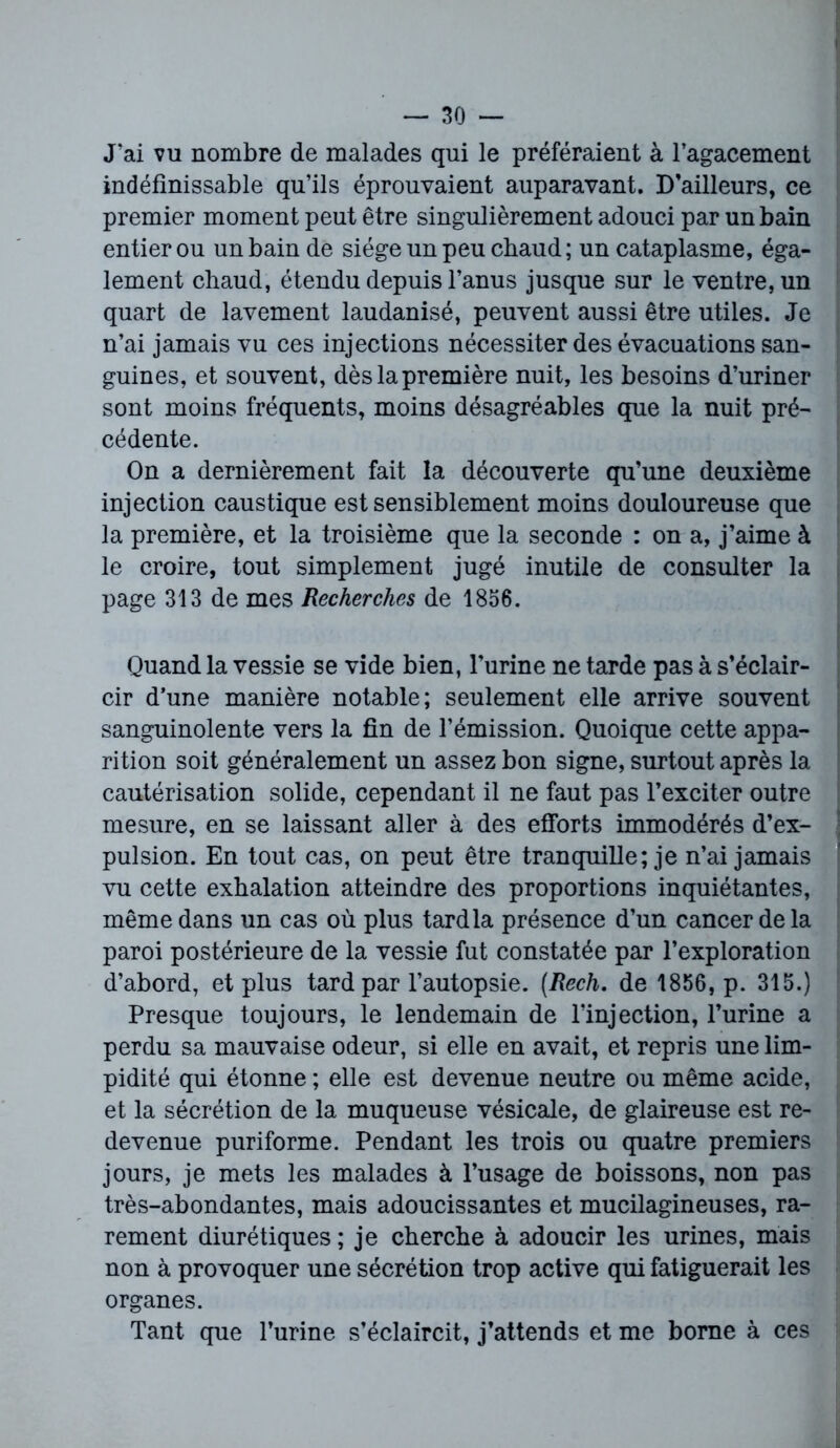 J’ai vu nombre de malades qui le préféraient à l’agacement indéfinissable qu’ils éprouvaient auparavant. D’ailleurs, ce premier moment peut être singulièrement adouci par un bain entier ou un bain de siège un peu chaud; un cataplasme, éga- lement chaud, étendu depuis l’anus jusque sur le ventre, un quart de lavement laudanisé, peuvent aussi être utiles. Je n’ai jamais vu ces injections nécessiter des évacuations san- guines, et souvent, dès la première nuit, les besoins d’uriner sont moins fréquents, moins désagréables que la nuit pré- cédente. On a dernièrement fait la découverte qu’une deuxième injection caustique est sensiblement moins douloureuse que la première, et la troisième que la seconde : on a, j’aime à le croire, tout simplement jugé inutile de consulter la page 313 de mes Recherches de 1856. Quand la vessie se vide bien, l’urine ne tarde pas à s’éclair- cir d’une manière notable; seulement elle arrive souvent sanguinolente vers la fin de l’émission. Quoique cette appa- rition soit généralement un assez bon signe, surtout après la cautérisation solide, cependant il ne faut pas l’exciter outre mesure, en se laissant aller à des efforts immodérés d’ex- pulsion. En tout cas, on peut être tranquille; je n’ai jamais vu cette exhalation atteindre des proportions inquiétantes, même dans un cas où plus tard la présence d’un cancer de la paroi postérieure de la vessie fut constatée par l’exploration d’abord, et plus tard par l’autopsie. (Rech. de 1856, p. 315.) Presque toujours, le lendemain de l’injection, l’urine a perdu sa mauvaise odeur, si elle en avait, et repris une lim- pidité qui étonne ; elle est devenue neutre ou même acide, et la sécrétion de la muqueuse vésicale, de glaireuse est re- devenue puriforme. Pendant les trois ou quatre premiers jours, je mets les malades à l’usage de boissons, non pas très-abondantes, mais adoucissantes et mucilagineuses, ra- rement diurétiques ; je cherche à adoucir les urines, mais non à provoquer une sécrétion trop active qui fatiguerait les organes. Tant que l’urine s’éclaircit, j’attends et me borne à ces