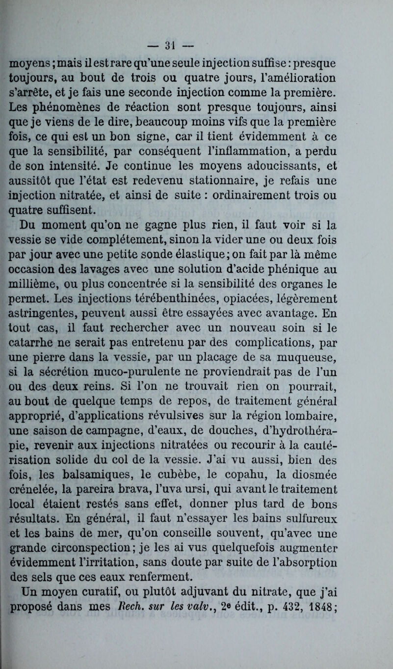 moyens ; mais il est rare qu’une seule injection suffise : presque toujours, au bout de trois ou quatre jours, l’amélioration s’arrête, et je fais une seconde injection comme la première. Les phénomènes de réaction sont presque toujours, ainsi que je viens de le dire, beaucoup moins vifs que la première fois, ce qui est un bon signe, car il tient évidemment à ce que la sensibilité, par conséquent l’inflammation, a perdu de son intensité. Je continue les moyens adoucissants, et aussitôt que l’état est redevenu stationnaire, je refais une injection nitratée, et ainsi de suite : ordinairement trois ou quatre suffisent. Du moment qu’on ne gagne plus rien, il faut voir si la vessie se vide complètement, sinon la vider une ou deux fois par jour avec une petite sonde élastique; on fait par là même occasion des lavages avec une solution d’acide phénique au millième, ou plus concentrée si la sensibilité des organes le permet. Les injections térébenthinées, opiacées, légèrement astringentes, peuvent aussi être essayées avec avantage. En tout cas, il faut rechercher avec un nouveau soin si le catarrhe ne serait pas entretenu par des complications, par une pierre dans la vessie, par un placage de sa muqueuse, si la sécrétion muco-purulente ne proviendrait pas de l’un ou des deux reins. Si l’on ne trouvait rien on pourrait, au bout de quelque temps de repos, de traitement général approprié, d’applications révulsives sur la région lombaire, une saison de campagne, d’eaux, de douches, d’hydrothéra- pie, revenir aux injections nitratées ou recourir à la cauté- risation solide du col de la vessie. J’ai vu aussi, bien des fois, les balsamiques, le cubèbe, le copahu, la diosmée crénelée, la pareira brava, l’uvaursi, qui avant le traitement local étaient restés sans effet, donner plus tard de bons résultats. En général, il faut n’essayer les bains sulfureux et les bains de mer, qu’on conseille souvent, qu’avec une grande circonspection ; je les ai vus quelquefois augmenter évidemment l’irritation, sans doute par suite de l’absorption des sels que ces eaux renferment. Un moyen curatif, ou plutôt adjuvant du nitrate, que j’ai proposé dans mes Rech. sur les valv2« édit., p. 432, 1848;