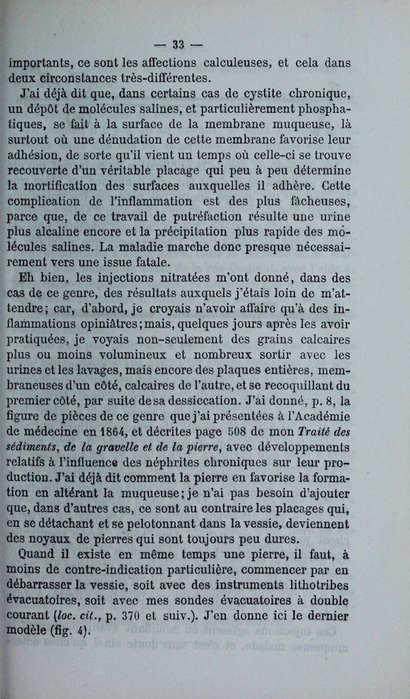 importants, ce sont les affections calculeuses, et cela dans deux circonstances très-différentes. J’ai déjà dit que, dans certains cas de cystite chronique, un dépôt de molécules salines, et particulièrement phospha- tiques, se fait à la surface de la membrane muqueuse, là surtout où une dénudation de cette membrane favorise leur adhésion, de sorte qu’il vient un temps où celle-ci se trouve recouverte d’un véritable placage qui peu à peu détermine la mortification des surfaces auxquelles il adhère. Cette complication de l’inflammation est des plus fâcheuses, parce que, de ce travail de putréfaction résulte une urine plus alcaline encore et la précipitation plus rapide des mo- lécules salines. La maladie marche donc presque nécessai- rement vers une issue fatale. Eh bien, les injections nitratées m’ont donné, dans des cas de ce genre, des résultats auxquels j’étais loin de m’at- tendre; car, d’abord, je croyais n’avoir affaire qu’à des in- flammations opiniâtres;mais, quelques jours après les avoir pratiquées, je voyais non-seulement des grains calcaires plus ou moins volumineux et nombreux sortir avec les urines et les lavages, mais encore des plaques entières, mem- braneuses d’un côté, calcaires de l’autre, et se recoquillant du premier côté, par suite de sa dessiccation. J’ai donné, p. 8, la figure de pièces de ce genre que j’ai présentées à l’Académie de médecine en 1864, et décrites page 608 de mon Traité des sédiments, de la gravelle et de la pierre, avec développements relatifs à l’influence des néphrites chroniques sur leur pro- duction. J’ai déjà dit comment la pierre en favorise la forma- tion en altérant la muqueuse; je n’ai pas besoin d’ajouter que, dans d’autres cas, ce sont au contraire les placages qui, en se détachant et se pelotonnant dans la vessie, deviennent des noyaux de pierres qui sont toujours peu dures. Quand il existe en même temps une pierre, il faut, à moins de contre-indication particulière, commencer par en débarrasser la vessie, soit avec des instruments lithotribes évacuatoires, soit avec mes sondes évacuatoires à double courant [loc. cit.f p. 370 et suiv.). J’en donne ici le dernier modèle (fig. 4).