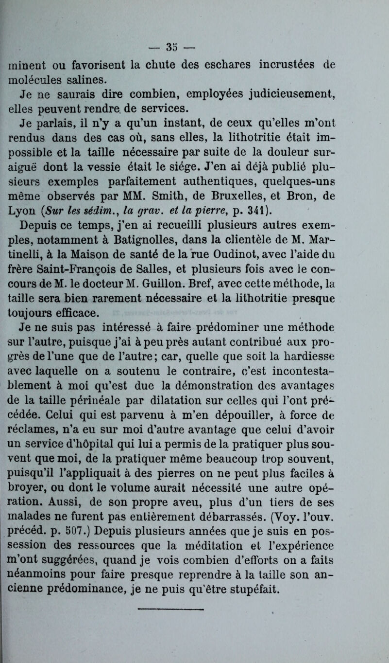 minent ou favorisent la chute des eschares incrustées de molécules salines. Je ne saurais dire combien, employées judicieusement, elles peuvent rendre, de services. Je parlais, il n’y a qu’un instant, de ceux qu’elles m’ont rendus dans des cas où, sans elles, la lithotritie était im- possible et la taille nécessaire par suite de la douleur sur- aiguë dont la vessie était le siège. J’en ai déjà publié plu- sieurs exemples parfaitement authentiques, quelques-uns même observés par MM. Smith, de Bruxelles, et Bron, de Lyon {Sur les sédim., la grav. et la pierre, p. 341). Depuis ce temps, j’en ai recueilli plusieurs autres exem- ples, notamment à Batignolles, dans la clientèle de M. Mar- tinelli, à la Maison de santé de la rue Oudinot, avec l’aide du frère Saint-François de Salles, et plusieurs fois avec le con- cours de M. le docteur M. Guillon. Bref, avec cette méthode, la taille sera bien rarement nécessaire et la lithotritie presque toujours efficace. Je ne suis pas intéressé à faire prédominer une méthode sur l’autre, puisque j’ai à peu près autant contribué aux pro- grès de l’une que de l’autre ; car, quelle que soit la hardiesse avec laquelle on a soutenu le contraire, c’est incontesta- blement à moi qu’est due la démonstration des avantages de la taille périnéale par dilatation sur celles qui l’ont pré- cédée. Celui qui est parvenu à m’en dépouiller, à force de réclames, n’a eu sur moi d’autre avantage que celui d’avoir un service d’hôpital qui lui a permis de la pratiquer plus sou- vent que moi, de la pratiquer même beaucoup trop souvent, puisqu’il l’appliquait à des pierres on ne peut plus faciles à broyer, ou dont le volume aurait nécessité une autre opé- ration. Aussi, de son propre aveu, plus d’un tiers de ses malades ne furent pas entièrement débarrassés. (Voy. l’ouv. précéd. p. 507.) Depuis plusieurs années que je suis en pos- session des ressources que la méditation et l’expérience m’ont suggérées, quand je vois combien d’efforts on a faits néanmoins pour faire presque reprendre à la taille son an- cienne prédominance, je ne puis qu'être stupéfait.