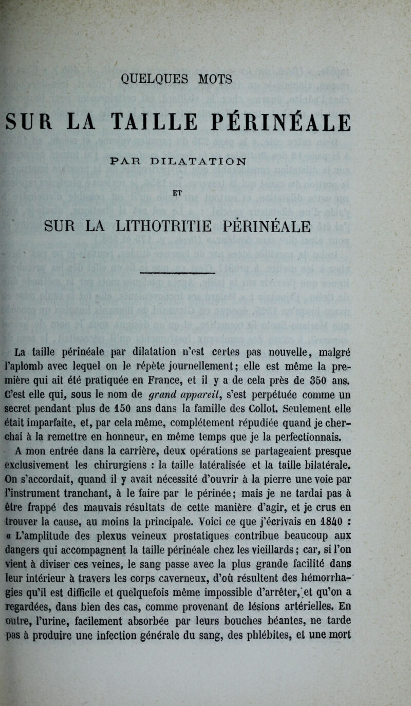 SUR LA TAILLE PÉRINÉALE PAR DILATATION ET SUR LA LITHOTRITIE PÉRINÉALE La taille périnéale par dilatation n’est certes pas nouvelle, malgré l’aplomb avec lequel on le répète journellement ; elle est même la pre- mière qui ait été pratiquée en France, et il y a de cela près de 350 ans. C’est elle qui, sous le nom de grand appareil, s’est perpétuée comme un secret pendant plus de 150 ans dans la famille des Collot. Seulement elle était imparfaite, et, par cela même, complètement répudiée quand je cher- chai à la remettre en honneur, en même temps que je la perfectionnais. A mon entrée dans la carrière, deux opérations se partageaient presque exclusivement les chirurgiens : la taille latéralisée et la taille bilatérale. On s’accordait, quand il y avait nécessité d’ouvrir à la pierre une voie par l’instrument tranchant, à le faire par le périnée; mais je ne tardai pas à être frappé des mauvais résultats de cette manière d’agir, et je crus en trouver la cause, au moins la principale. Voici ce que j’écrivais en 1840 : « L’amplitude des plexus veineux prostatiques contribue beaucoup aux dangers qui accompagnent la taille périnéale chez les vieillards ; car, si l’on vient à diviser ces veines, le sang passe avec la plus grande facilité dans leur intérieur à travers les corps caverneux, d’où résultent des hémorrha- gies qu’il est difficile et quelquefois même impossible d’arrêter, et qu’on a regardées, dans bien des cas, comme provenant de lésions artérielles. En outre, l’urine, facilement absorbée par leurs bouches béantes, ne tarde pas à produire une infection générale du sang, des phlébites, et une mort